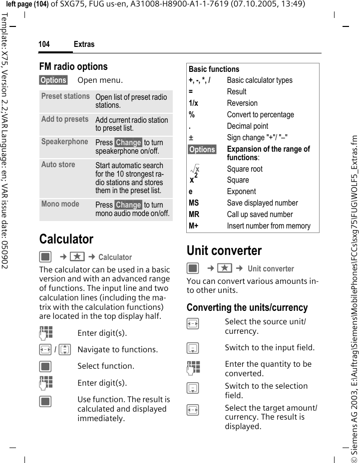 Extras104&copy; Siemens AG 2003, E:\Auftrag\Siemens\MobilePhones\FCCs\sxg75\FUG\WOLF5_Extras.fmleft page (104) of SXG75, FUG us-en, A31008-H8900-A1-1-7619 (07.10.2005, 13:49)Template: X75, Version 2.2;VAR Language: en; VAR issue date: 050902FM radio options&sect;Options&sect; Open menu.CalculatorC &cent;S &cent;CalculatorThe calculator can be used in a basic version and with an advanced range of functions. The input line and two calculation lines (including the ma-trix with the calculation functions) are located in the top display half.JEnter digit(s).F / INavigate to functions.CSelect function.JEnter digit(s).CUse function. The result is calculated and displayed immediately.Unit converterC &cent;S &cent; Unit converterYou can convert various amounts in-to other units.Converting the units/currencyFSelect the source unit/ currency.HSwitch to the input field.JEnter the quantity to be converted. HSwitch to the selection field.FSelect the target amount/ currency. The result is displayed.Preset stations Open list of preset radio stations.Add to presets Add current radio station to preset list.Speakerphone Press &sect;Change&sect; to turn speakerphone on/off.Auto store Start automatic search for the 10 strongest ra-dio stations and stores them in the preset list.Mono mode Press &sect;Change&sect; to turn mono audio mode on/off.Basic functions+, -, *, / Basic calculator types=Result1/x Reversion%Convert to percentage.Decimal point&plusmn; Sign change "+"/ "&ndash;"&sect;Options&sect; Expansion of the range of functions:Square rootSquareeExponentMS Save displayed numberMR Call up saved numberM+ Insert number from memoryxx2