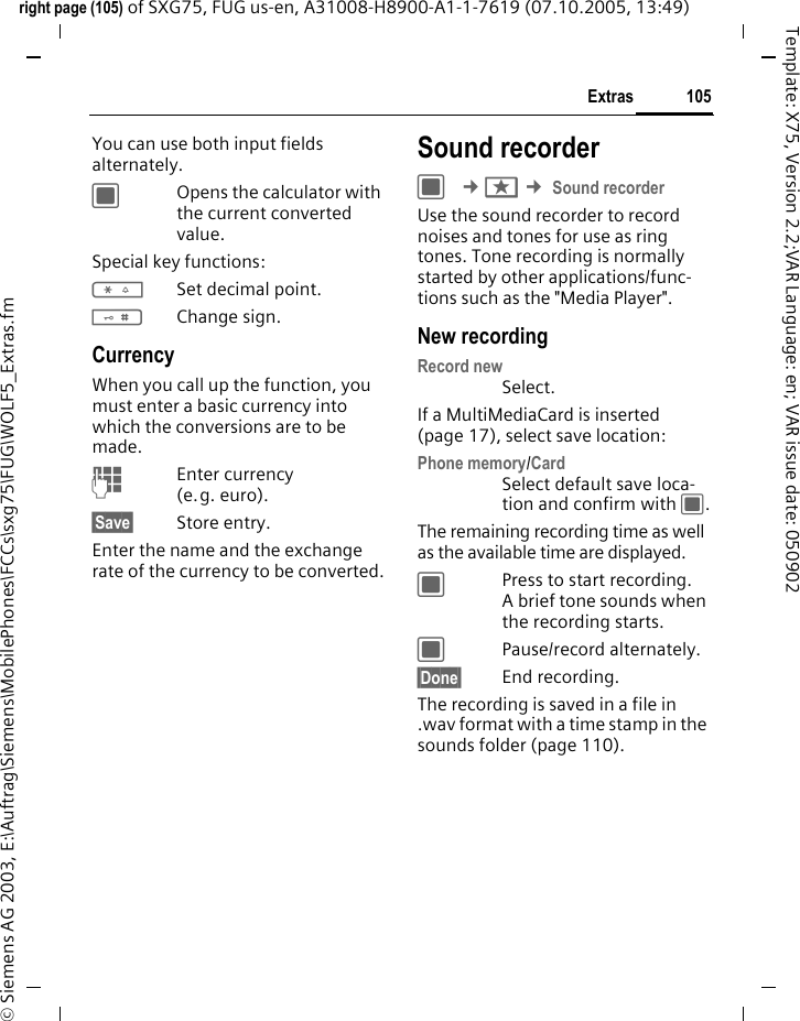 105Extrasright page (105) of SXG75, FUG us-en, A31008-H8900-A1-1-7619 (07.10.2005, 13:49)&copy; Siemens AG 2003, E:\Auftrag\Siemens\MobilePhones\FCCs\sxg75\FUG\WOLF5_Extras.fmTemplate: X75, Version 2.2;VAR Language: en; VAR issue date: 050902You can use both input fields alternately. COpens the calculator with the current converted value.Special key functions:*Set decimal point.#Change sign. CurrencyWhen you call up the function, you must enter a basic currency into which the conversions are to be made. JEnter currency (e.g. euro).&sect;Save&sect; Store entry.Enter the name and the exchange rate of the currency to be converted.Sound recorderC &cent;S &cent; Sound recorderUse the sound recorder to record noises and tones for use as ring tones. Tone recording is normally started by other applications/func-tions such as the "Media Player".New recordingRecord new Select.If a MultiMediaCard is inserted (page 17), select save location:Phone memory/CardSelect default save loca-tion and confirm with C.The remaining recording time as well as the available time are displayed.CPress to start recording. A brief tone sounds when the recording starts. CPause/record alternately.&sect;Done&sect; End recording. The recording is saved in a file in .wav format with a time stamp in the sounds folder (page 110). 