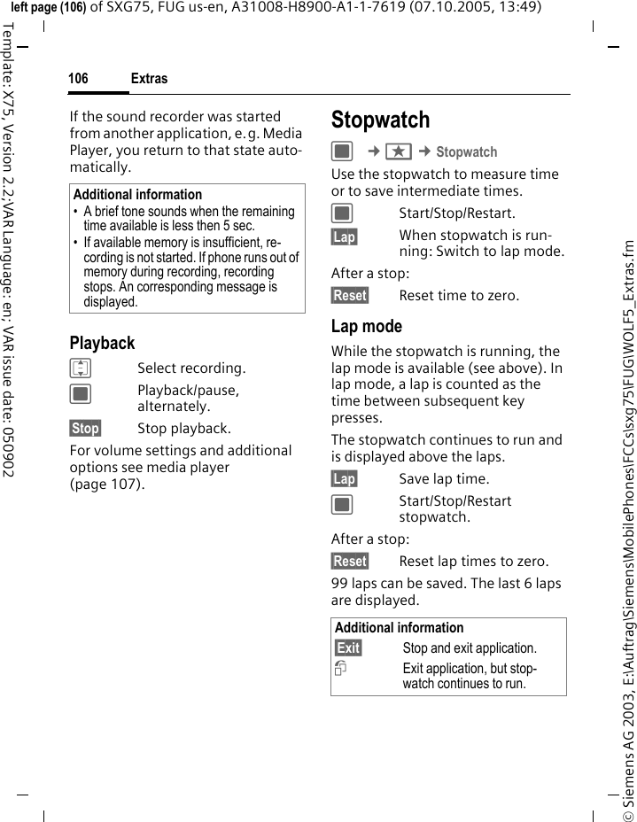 Extras106&copy; Siemens AG 2003, E:\Auftrag\Siemens\MobilePhones\FCCs\sxg75\FUG\WOLF5_Extras.fmleft page (106) of SXG75, FUG us-en, A31008-H8900-A1-1-7619 (07.10.2005, 13:49)Template: X75, Version 2.2;VAR Language: en; VAR issue date: 050902If the sound recorder was started from another application, e.g. Media Player, you return to that state auto-matically.PlaybackISelect recording.CPlayback/pause, alternately.&sect;Stop&sect; Stop playback.For volume settings and additional options see media player (page 107).StopwatchC &cent;S &cent;StopwatchUse the stopwatch to measure time or to save intermediate times. CStart/Stop/Restart.&sect;Lap&sect; When stopwatch is run-ning: Switch to lap mode.After a stop:&sect;Reset&sect; Reset time to zero.Lap modeWhile the stopwatch is running, the lap mode is available (see above). In lap mode, a lap is counted as the time between subsequent key presses. The stopwatch continues to run and is displayed above the laps.&sect;Lap&sect; Save lap time.CStart/Stop/Restart stopwatch.After a stop:&sect;Reset&sect; Reset lap times to zero.99 laps can be saved. The last 6 laps are displayed.Additional information&bull; A brief tone sounds when the remaining time available is less then 5 sec.&bull; If available memory is insufficient, re-cording is not started. If phone runs out of memory during recording, recording stops. An corresponding message is displayed.Additional information&sect;Exit&sect; Stop and exit application.iExit application, but stop-watch continues to run. 