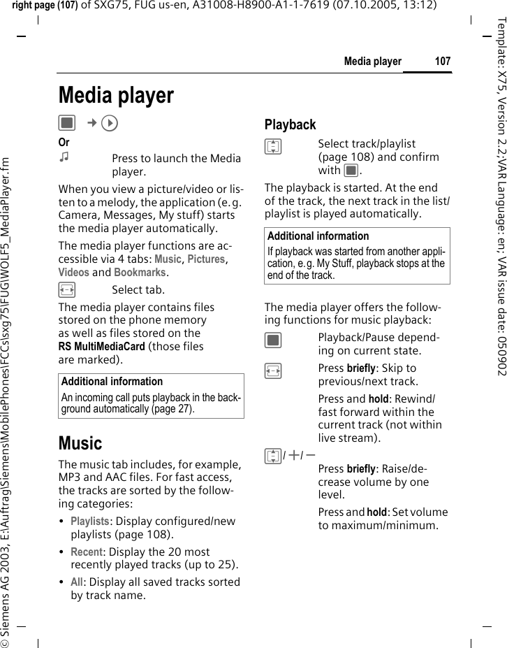 107Media playerright page (107) of SXG75, FUG us-en, A31008-H8900-A1-1-7619 (07.10.2005, 13:12)&copy; Siemens AG 2003, E:\Auftrag\Siemens\MobilePhones\FCCs\sxg75\FUG\WOLF5_MediaPlayer.fmTemplate: X75, Version 2.2;VAR Language: en; VAR issue date: 050902Media playerC &cent;&brvbar; Or:Press to launch the Media player.When you view a picture/video or lis-ten to a melody, the application (e.g. Camera, Messages, My stuff) starts the media player automatically. The media player functions are ac-cessible via 4 tabs: Music, Pictures, Videos and Bookmarks. FSelect tab. The media player contains files stored on the phone memory as well as files stored on the RS MultiMediaCard (those files are marked). MusicThe music tab includes, for example, MP3 and AAC files. For fast access, the tracks are sorted by the follow-ing categories: &bull;Playlists: Display configured/new playlists (page 108).&bull;Recent: Display the 20 most recently played tracks (up to 25).&bull;All: Display all saved tracks sorted by track name.PlaybackISelect track/playlist (page 108) and confirm with C. The playback is started. At the end of the track, the next track in the list/playlist is played automatically. The media player offers the follow-ing functions for music playback:CPlayback/Pause depend-ing on current state.FPress briefly: Skip to previous/next track.Press and hold: Rewind/ fast forward within the current track (not within live stream).I/ +/ - Press briefly: Raise/de-crease volume by one level.Press and hold: Set volume to maximum/minimum.Additional informationAn incoming call puts playback in the back-ground automatically (page 27).Additional informationIf playback was started from another appli-cation, e.g. My Stuff, playback stops at the end of the track.
