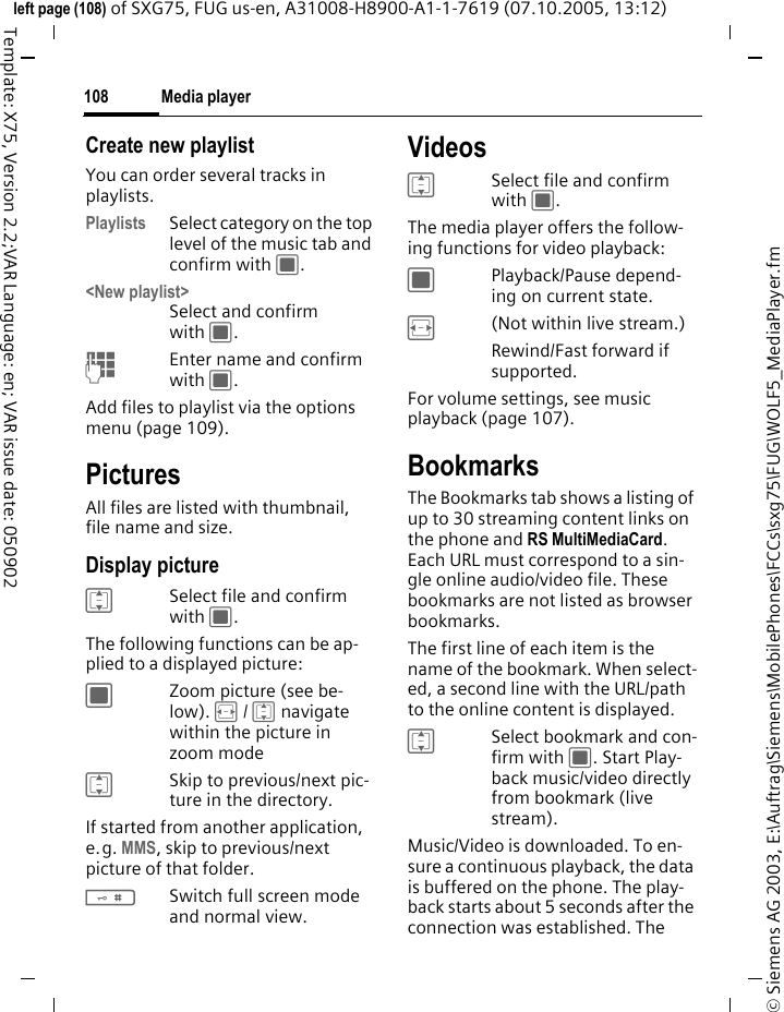 Media player108&copy; Siemens AG 2003, E:\Auftrag\Siemens\MobilePhones\FCCs\sxg75\FUG\WOLF5_MediaPlayer.fmleft page (108) of SXG75, FUG us-en, A31008-H8900-A1-1-7619 (07.10.2005, 13:12)Template: X75, Version 2.2;VAR Language: en; VAR issue date: 050902Create new playlistYou can order several tracks in playlists. Playlists Select category on the top level of the music tab and confirm with C. <New playlist>Select and confirm with C.JEnter name and confirm with C.Add files to playlist via the options menu (page 109).PicturesAll files are listed with thumbnail, file name and size.Display pictureISelect file and confirm with C.The following functions can be ap-plied to a displayed picture:CZoom picture (see be-low). F / I navigate within the picture in zoom modeISkip to previous/next pic-ture in the directory. If started from another application, e.g. MMS, skip to previous/next picture of that folder.#Switch full screen mode and normal view.VideosISelect file and confirm with C.The media player offers the follow-ing functions for video playback:CPlayback/Pause depend-ing on current state.F(Not within live stream.)Rewind/Fast forward if supported. For volume settings, see music playback (page 107).BookmarksThe Bookmarks tab shows a listing of up to 30 streaming content links on the phone and RS MultiMediaCard. Each URL must correspond to a sin-gle online audio/video file. These bookmarks are not listed as browser bookmarks. The first line of each item is the name of the bookmark. When select-ed, a second line with the URL/path to the online content is displayed.ISelect bookmark and con-firm with C. Start Play-back music/video directly from bookmark (live stream). Music/Video is downloaded. To en-sure a continuous playback, the data is buffered on the phone. The play-back starts about 5 seconds after the connection was established. The 
