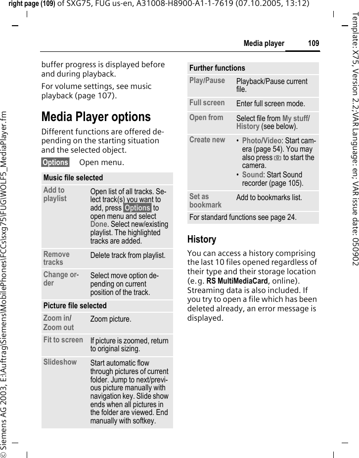 109Media playerright page (109) of SXG75, FUG us-en, A31008-H8900-A1-1-7619 (07.10.2005, 13:12)&copy; Siemens AG 2003, E:\Auftrag\Siemens\MobilePhones\FCCs\sxg75\FUG\WOLF5_MediaPlayer.fmTemplate: X75, Version 2.2;VAR Language: en; VAR issue date: 050902buffer progress is displayed before and during playback.For volume settings, see music playback (page 107).Media Player optionsDifferent functions are offered de-pending on the starting situation and the selected object. &sect;Options&sect; Open menu.HistoryYou can access a history comprising the last 10 files opened regardless of their type and their storage location (e.g. RS MultiMediaCard, online). Streaming data is also included. If you try to open a file which has been deleted already, an error message is displayed.Music file selectedAdd to playlist Open list of all tracks. Se-lect track(s) you want to add, press &sect;Options&sect; to open menu and select Done. Select new/existing playlist. The highlighted tracks are added.Remove tracks Delete track from playlist.Change or-der Select move option de-pending on current position of the track.Picture file selectedZoom in/ Zoom out Zoom picture.Fit to screen If picture is zoomed, return to original sizing.Slideshow Start automatic flow through pictures of current folder. Jump to next/previ-ous picture manually with navigation key. Slide show ends when all pictures in the folder are viewed. End manually with softkey.Further functionsPlay/Pause Playback/Pause current file.Full screen Enter full screen mode.Open from Select file from My stuff/ History (see below). Create new &bull;Photo/Video: Start cam-era (page 54). You may also press ; to start the camera. &bull;Sound: Start Sound recorder (page 105).Set as bookmark Add to bookmarks list.For standard functions see page 24.