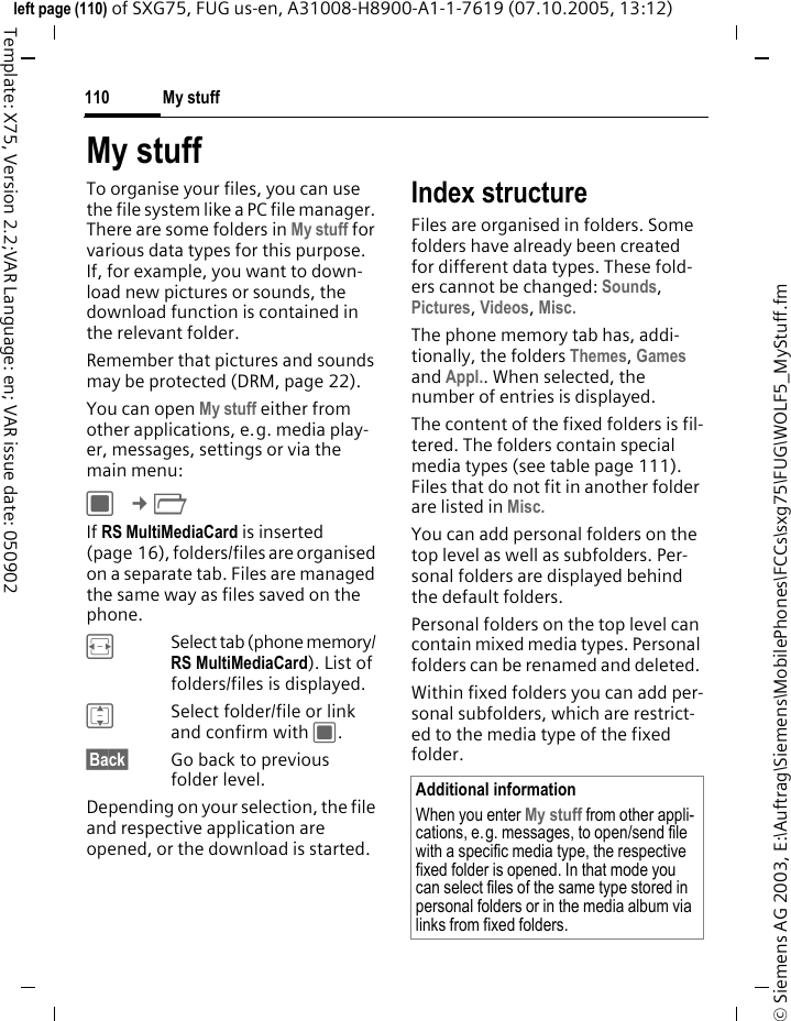 My stuff110&copy; Siemens AG 2003, E:\Auftrag\Siemens\MobilePhones\FCCs\sxg75\FUG\WOLF5_MyStuff.fmleft page (110) of SXG75, FUG us-en, A31008-H8900-A1-1-7619 (07.10.2005, 13:12)Template: X75, Version 2.2;VAR Language: en; VAR issue date: 050902My stuff To organise your files, you can use the file system like a PC file manager. There are some folders in My stuff for various data types for this purpose. If, for example, you want to down-load new pictures or sounds, the download function is contained in the relevant folder.Remember that pictures and sounds may be protected (DRM, page 22).You can open My stuff either from other applications, e.g. media play-er, messages, settings or via the main menu:C &cent;N If RS MultiMediaCard is inserted (page 16), folders/files are organised on a separate tab. Files are managed the same way as files saved on the phone.FSelect tab (phone memory/ RS MultiMediaCard). List of folders/files is displayed. ISelect folder/file or link and confirm with C.&sect;Back&sect; Go back to previous folder level.Depending on your selection, the file and respective application are opened, or the download is started. Index structureFiles are organised in folders. Some folders have already been created for different data types. These fold-ers cannot be changed: Sounds, Pictures, Videos, Misc.The phone memory tab has, addi-tionally, the folders Themes, Games and Appl.. When selected, the number of entries is displayed. The content of the fixed folders is fil-tered. The folders contain special media types (see table page 111). Files that do not fit in another folder are listed in Misc.You can add personal folders on the top level as well as subfolders. Per-sonal folders are displayed behind the default folders. Personal folders on the top level can contain mixed media types. Personal folders can be renamed and deleted. Within fixed folders you can add per-sonal subfolders, which are restrict-ed to the media type of the fixed folder.Additional informationWhen you enter My stuff from other appli-cations, e.g. messages, to open/send file with a specific media type, the respective fixed folder is opened. In that mode you can select files of the same type stored in personal folders or in the media album via links from fixed folders.