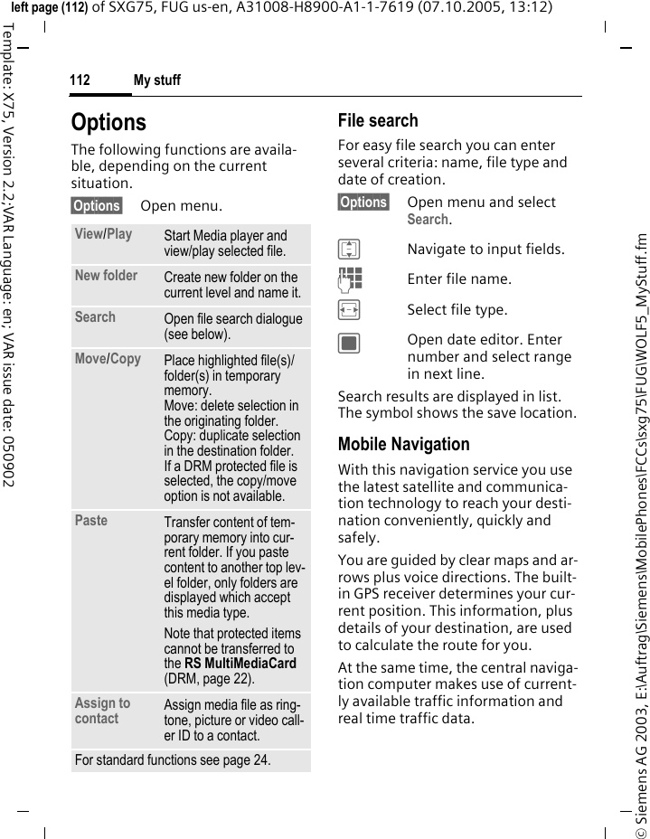 My stuff112&copy; Siemens AG 2003, E:\Auftrag\Siemens\MobilePhones\FCCs\sxg75\FUG\WOLF5_MyStuff.fmleft page (112) of SXG75, FUG us-en, A31008-H8900-A1-1-7619 (07.10.2005, 13:12)Template: X75, Version 2.2;VAR Language: en; VAR issue date: 050902OptionsThe following functions are availa-ble, depending on the current situation.&sect;Options&sect; Open menu.File searchFor easy file search you can enter several criteria: name, file type and date of creation.&sect;Options&sect; Open menu and select Search.INavigate to input fields.JEnter file name.FSelect file type.COpen date editor. Enter number and select range in next line.Search results are displayed in list. The symbol shows the save location.Mobile NavigationWith this navigation service you use the latest satellite and communica-tion technology to reach your desti-nation conveniently, quickly and safely. You are guided by clear maps and ar-rows plus voice directions. The built-in GPS receiver determines your cur-rent position. This information, plus details of your destination, are used to calculate the route for you. At the same time, the central naviga-tion computer makes use of current-ly available traffic information and real time traffic data.View/Play Start Media player and view/play selected file.New folder Create new folder on the current level and name it.Search Open file search dialogue (see below).Move/Copy Place highlighted file(s)/folder(s) in temporary memory. Move: delete selection in the originating folder. Copy: duplicate selection in the destination folder.If a DRM protected file is selected, the copy/move option is not available.Paste  Transfer content of tem-porary memory into cur-rent folder. If you paste content to another top lev-el folder, only folders are displayed which accept this media type.Note that protected items cannot be transferred to the RS MultiMediaCard (DRM, page 22).Assign to contact Assign media file as ring-tone, picture or video call-er ID to a contact. For standard functions see page 24.