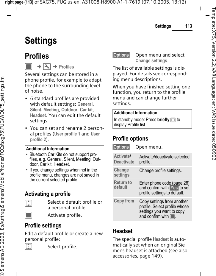 113Settingsright page (113) of SXG75, FUG us-en, A31008-H8900-A1-1-7619 (07.10.2005, 13:12)&copy; Siemens AG 2003, E:\Auftrag\Siemens\MobilePhones\FCCs\sxg75\FUG\WOLF5_settings.fmTemplate: X75, Version 2.2;VAR Language: en; VAR issue date: 050902SettingsProfilesC &cent;T &cent;ProfilesSeveral settings can be stored in a phone profile, for example to adapt the phone to the surrounding level of noise. &bull; 6 standard profiles are provided with default settings: General, Silent, Meeting, Outdoor, Car kit, Headset. You can edit the default settings.&bull; You can set and rename 2 person-al profiles (User profile 1 and User profile 2).Activating a profileISelect a default profile or a personal profile.CActivate profile.Profile settingsEdit a default profile or create a new personal profile:ISelect profile.&sect;Options&sect; Open menu and select Change settings.The list of available settings is dis-played. For details see correspond-ing menu descriptions.When you have finished setting one function, you return to the profile menu and can change further settings.Profile options&sect;Options&sect; Open menu.HeadsetThe special profile Headset is auto-matically set when an original Sie-mens headset is attached (see also accessories, page 149).Additional Information&bull; Bluetooth Car Kits do not support pro-files, e.g. General, Silent, Meeting, Out-door, Car kit, Headset. &bull; If you change settings when not in the profile menu, changes are not saved in the current selected profile.Additional InformationIn standby mode: Press briefly G to display Profile list.Activate/Deactivate Activate/deactivate selected profile.Change settings Change profile settings.Return to default Enter phone code (page 28) and confirm with &sect;Yes&sect; to set profile settings to default.Copy from Copy settings from another profile. Select profile whose settings you want to copy and confirm with C.