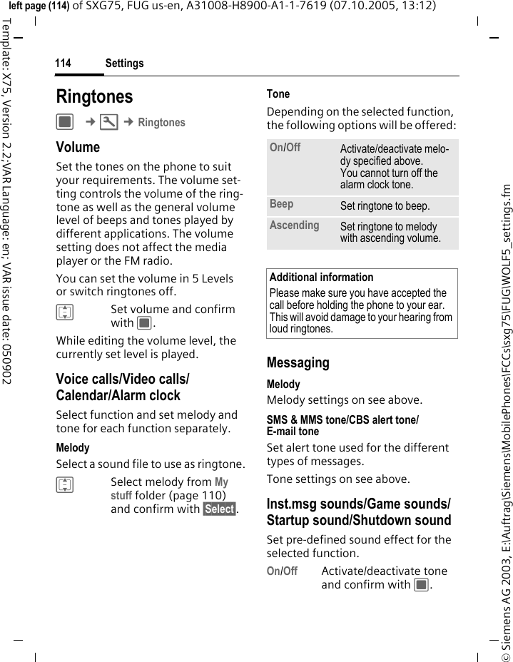 Settings114&copy; Siemens AG 2003, E:\Auftrag\Siemens\MobilePhones\FCCs\sxg75\FUG\WOLF5_settings.fmleft page (114) of SXG75, FUG us-en, A31008-H8900-A1-1-7619 (07.10.2005, 13:12)Template: X75, Version 2.2;VAR Language: en; VAR issue date: 050902RingtonesC &cent;T &cent;RingtonesVolumeSet the tones on the phone to suit your requirements. The volume set-ting controls the volume of the ring-tone as well as the general volume level of beeps and tones played by different applications. The volume setting does not affect the media player or the FM radio.You can set the volume in 5 Levels or switch ringtones off.ISet volume and confirm with C.While editing the volume level, the currently set level is played.Voice calls/Video calls/ Calendar/Alarm clock Select function and set melody and tone for each function separately.MelodySelect a sound file to use as ringtone.ISelect melody from My stuff folder (page 110) and confirm with &sect;Select&sect;.ToneDepending on the selected function, the following options will be offered:MessagingMelodyMelody settings on see above.SMS &amp; MMS tone/CBS alert tone/E-mail tone Set alert tone used for the different types of messages.Tone settings on see above.Inst.msg sounds/Game sounds/ Startup sound/Shutdown sound Set pre-defined sound effect for the selected function.On/Off Activate/deactivate tone and confirm with C.On/Off Activate/deactivate melo-dy specified above. You cannot turn off the alarm clock tone. Beep Set ringtone to beep. Ascending Set ringtone to melody with ascending volume.Additional informationPlease make sure you have accepted the call before holding the phone to your ear. This will avoid damage to your hearing from loud ringtones.