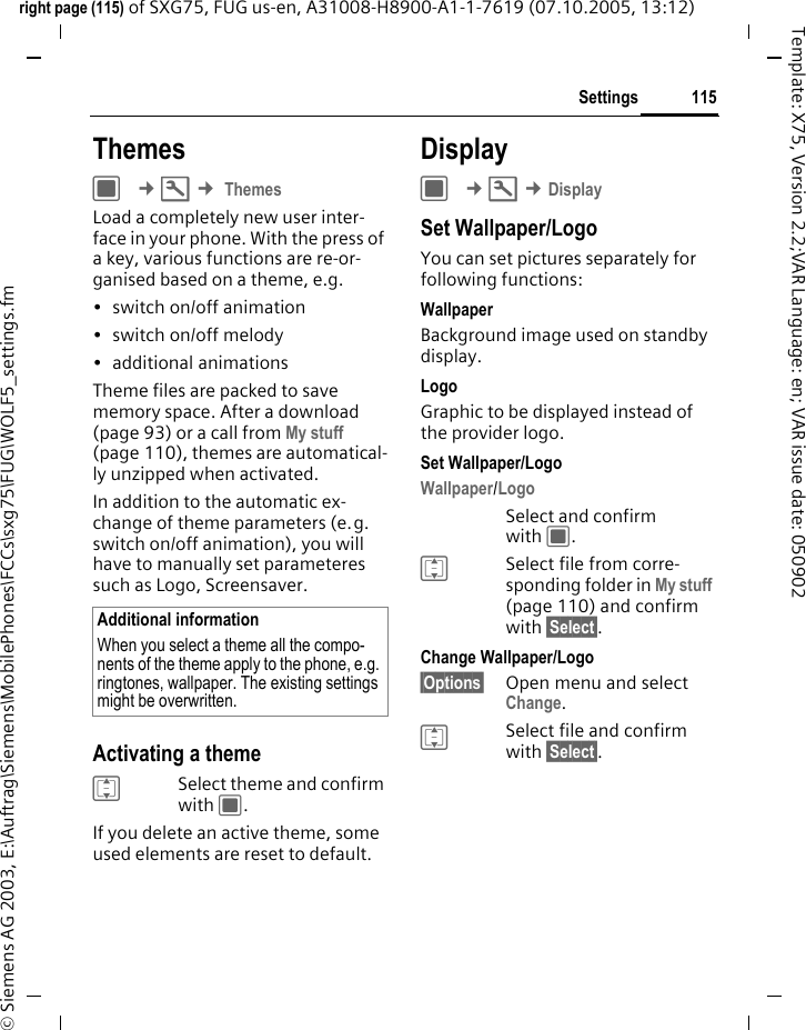 115Settingsright page (115) of SXG75, FUG us-en, A31008-H8900-A1-1-7619 (07.10.2005, 13:12)&copy; Siemens AG 2003, E:\Auftrag\Siemens\MobilePhones\FCCs\sxg75\FUG\WOLF5_settings.fmTemplate: X75, Version 2.2;VAR Language: en; VAR issue date: 050902ThemesC &cent;T &cent; ThemesLoad a completely new user inter-face in your phone. With the press of a key, various functions are re-or-ganised based on a theme, e.g. &bull; switch on/off animation &bull; switch on/off melody &bull; additional animationsTheme files are packed to save memory space. After a download (page 93) or a call from My stuff (page 110), themes are automatical-ly unzipped when activated. In addition to the automatic ex-change of theme parameters (e.g. switch on/off animation), you will have to manually set parameteres such as Logo, Screensaver. Activating a themeISelect theme and confirm with C.If you delete an active theme, some used elements are reset to default. DisplayC &cent;T &cent;DisplaySet Wallpaper/LogoYou can set pictures separately for following functions:WallpaperBackground image used on standby display.LogoGraphic to be displayed instead of the provider logo.Set Wallpaper/LogoWallpaper/Logo Select and confirm with C. ISelect file from corre-sponding folder in My stuff (page 110) and confirm with &sect;Select&sect;.Change Wallpaper/Logo&sect;Options&sect; Open menu and select Change.ISelect file and confirm with &sect;Select&sect;.Additional informationWhen you select a theme all the compo-nents of the theme apply to the phone, e.g. ringtones, wallpaper. The existing settings might be overwritten.