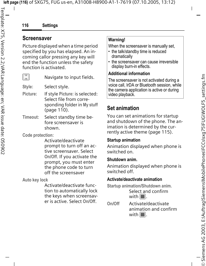 Settings116&copy; Siemens AG 2003, E:\Auftrag\Siemens\MobilePhones\FCCs\sxg75\FUG\WOLF5_settings.fmleft page (116) of SXG75, FUG us-en, A31008-H8900-A1-1-7619 (07.10.2005, 13:12)Template: X75, Version 2.2;VAR Language: en; VAR issue date: 050902ScreensaverPicture displayed when a time period specified by you has elapsed. An in-coming callor pressing any key will end the function unless the safety function is activated. INavigate to input fields.Style: Select style.Picture: If style Picture: is selected: Select file from corre-sponding folder in My stuff (page 110).Timeout: Select standby time be-fore screensaver is shown.Code protection:Activate/deactivate prompt to turn off an ac-tive screensaver. Select On/Off. If you activate the prompt, you must enter the phone code to turn off the screensaverAuto key lockActivate/deactivate func-tion to automatically lock the keys when screensav-er is active. Select On/Off. Set animationYou can set animations for startup and shutdown of the phone. The an-imation is determined by the cur-rently active theme (page 115).Startup animationAnimation displayed when phone is switched on.Shutdown anim.Animation displayed when phone is switched off.Activate/deactivate animationStartup animation/Shutdown anim.Select and confirm with C. On/Off Activate/deactivate animation and confirm with C.Warning!When the screensaver is manually set,&bull; the talk/standby time is reduced dramatically&bull; the screensaver can cause irreversible display burn-in effects. Additional informationThe screensaver is not activated during a voice call, IrDA or Bluetooth session, while the camera application is active or during video playback.