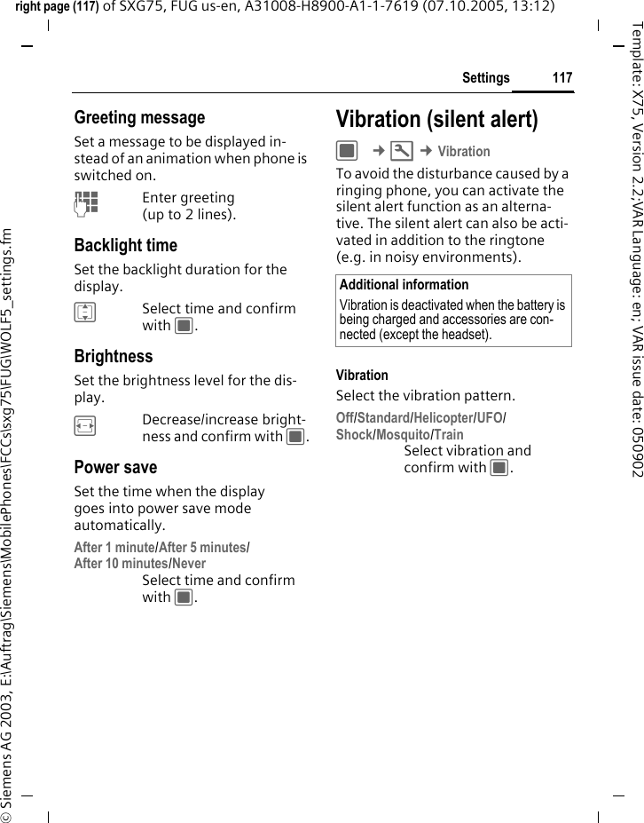117Settingsright page (117) of SXG75, FUG us-en, A31008-H8900-A1-1-7619 (07.10.2005, 13:12)&copy; Siemens AG 2003, E:\Auftrag\Siemens\MobilePhones\FCCs\sxg75\FUG\WOLF5_settings.fmTemplate: X75, Version 2.2;VAR Language: en; VAR issue date: 050902Greeting messageSet a message to be displayed in-stead of an animation when phone is switched on.JEnter greeting (up to 2 lines).Backlight timeSet the backlight duration for the display. ISelect time and confirm with C.BrightnessSet the brightness level for the dis-play. FDecrease/increase bright-ness and confirm with C.Power saveSet the time when the display goes into power save mode automatically.After 1 minute/After 5 minutes/After 10 minutes/NeverSelect time and confirm with C.Vibration (silent alert)C &cent;T &cent;VibrationTo avoid the disturbance caused by a ringing phone, you can activate the silent alert function as an alterna-tive. The silent alert can also be acti-vated in addition to the ringtone (e.g. in noisy environments). VibrationSelect the vibration pattern.Off/Standard/Helicopter/UFO/Shock/Mosquito/TrainSelect vibration and confirm with C.Additional informationVibration is deactivated when the battery is being charged and accessories are con-nected (except the headset).
