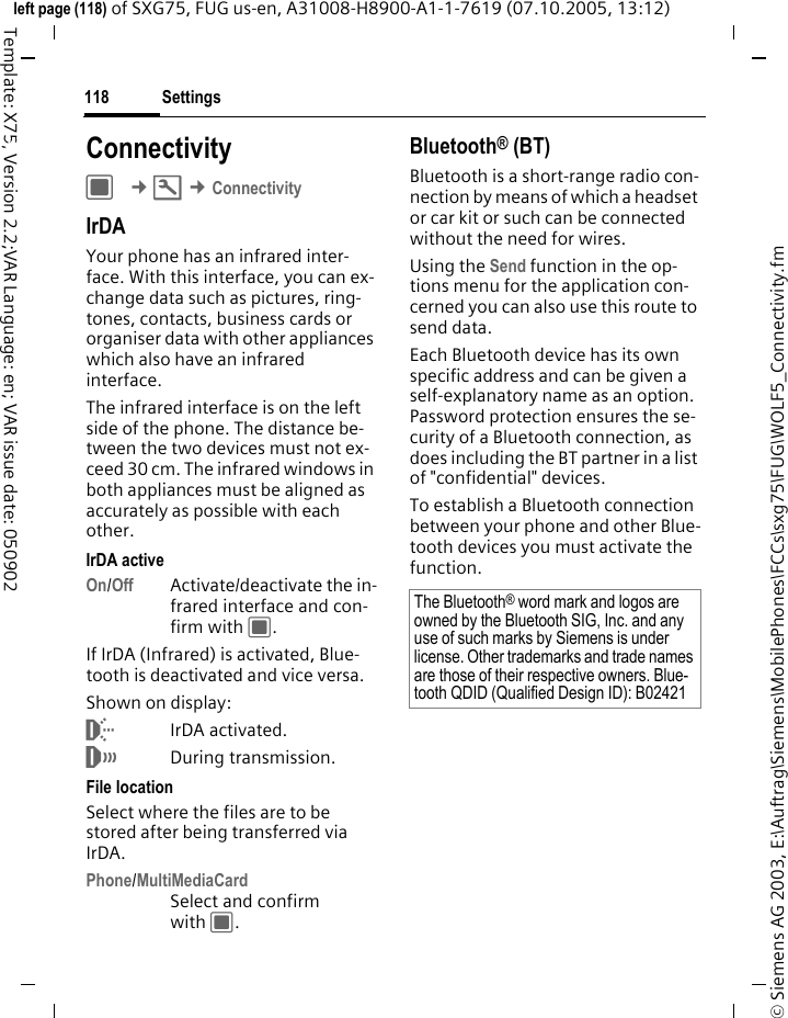 Settings118&copy; Siemens AG 2003, E:\Auftrag\Siemens\MobilePhones\FCCs\sxg75\FUG\WOLF5_Connectivity.fmleft page (118) of SXG75, FUG us-en, A31008-H8900-A1-1-7619 (07.10.2005, 13:12)Template: X75, Version 2.2;VAR Language: en; VAR issue date: 050902Settings ConnectivityC &cent;T &cent;ConnectivityIrDAYour phone has an infrared inter-face. With this interface, you can ex-change data such as pictures, ring-tones, contacts, business cards or organiser data with other appliances which also have an infrared interface. The infrared interface is on the left side of the phone. The distance be-tween the two devices must not ex-ceed 30 cm. The infrared windows in both appliances must be aligned as accurately as possible with each other.IrDA activeOn/Off Activate/deactivate the in-frared interface and con-firm with C.If IrDA (Infrared) is activated, Blue-tooth is deactivated and vice versa. Shown on display:&macr;IrDA activated.&reg;During transmission.File locationSelect where the files are to be stored after being transferred via IrDA.Phone/MultiMediaCardSelect and confirm with C.Bluetooth&reg; (BT)Bluetooth is a short-range radio con-nection by means of which a headset or car kit or such can be connected without the need for wires. Using the Send function in the op-tions menu for the application con-cerned you can also use this route to send data. Each Bluetooth device has its own specific address and can be given a self-explanatory name as an option. Password protection ensures the se-curity of a Bluetooth connection, as does including the BT partner in a list of "confidential" devices. To establish a Bluetooth connection between your phone and other Blue-tooth devices you must activate the function.The Bluetooth&reg; word mark and logos are owned by the Bluetooth SIG, Inc. and any use of such marks by Siemens is under license. Other trademarks and trade names are those of their respective owners. Blue-tooth QDID (Qualified Design ID): B02421