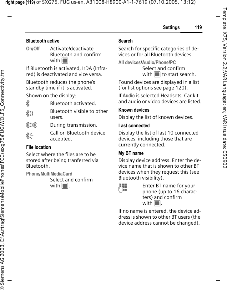 119Settingsright page (119) of SXG75, FUG us-en, A31008-H8900-A1-1-7619 (07.10.2005, 13:12)&copy; Siemens AG 2003, E:\Auftrag\Siemens\MobilePhones\FCCs\sxg75\FUG\WOLF5_Connectivity.fmTemplate: X75, Version 2.2;VAR Language: en; VAR issue date: 050902Bluetooth activeOn/Off Activate/deactivate Bluetooth and confirm with C.If Bluetooth is activated, IrDA (Infra-red) is deactivated and vice versa. Bluetooth reduces the phone&rsquo;s standby time if it is activated.Shown on the display:&uml;Bluetooth activated.&copy;Bluetooth visible to other users.&ordf;During transmission.&laquo;Call on Bluetooth device accepted. File locationSelect where the files are to be stored after being tranferred via Bluetooth.Phone/MultiMediaCardSelect and confirm with C.SearchSearch for specific categories of de-vices or for all Bluetooth devices.All devices/Audio/Phone/PCSelect and confirm with C to start search.Found devices are displayed in a list (for list options see page 120). If Audio is selected Headsets, Car kit and audio or video devices are listed.Known devicesDisplay the list of known devices.Last connectedDisplay the list of last 10 connected devices, including those that are currently connected. My BT nameDisplay device address. Enter the de-vice name that is shown to other BT devices when they request this (see Bluetooth visibility). JEnter BT name for your phone (up to 16 charac-ters) and confirm with C.If no name is entered, the device ad-dress is shown to other BT users (the device address cannot be changed).