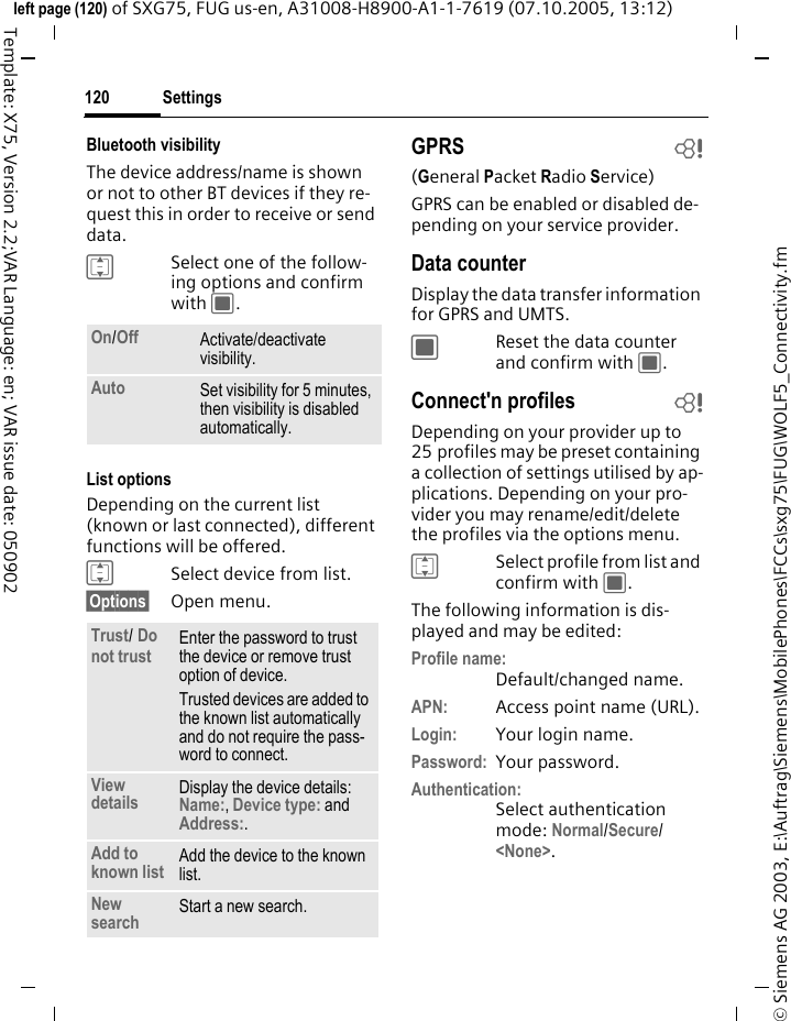 Settings120&copy; Siemens AG 2003, E:\Auftrag\Siemens\MobilePhones\FCCs\sxg75\FUG\WOLF5_Connectivity.fmleft page (120) of SXG75, FUG us-en, A31008-H8900-A1-1-7619 (07.10.2005, 13:12)Template: X75, Version 2.2;VAR Language: en; VAR issue date: 050902Bluetooth visibilityThe device address/name is shown or not to other BT devices if they re-quest this in order to receive or send data.ISelect one of the follow-ing options and confirm with C.List optionsDepending on the current list (known or last connected), different functions will be offered. ISelect device from list.&sect;Options&sect; Open menu.GPRS b(General Packet Radio Service)GPRS can be enabled or disabled de-pending on your service provider.Data counterDisplay the data transfer information for GPRS and UMTS.CReset the data counter and confirm with C.Connect'n profiles bDepending on your provider up to 25 profiles may be preset containing a collection of settings utilised by ap-plications. Depending on your pro-vider you may rename/edit/delete the profiles via the options menu.ISelect profile from list and confirm with C.The following information is dis-played and may be edited:Profile name:Default/changed name.APN: Access point name (URL).Login: Your login name.Password: Your password.Authentication:Select authentication mode: Normal/Secure/ <None>. On/Off Activate/deactivate visibility. Auto Set visibility for 5 minutes, then visibility is disabled automatically.Trust/ Do not trust Enter the password to trust the device or remove trust option of device. Trusted devices are added to the known list automatically and do not require the pass-word to connect.View details Display the device details: Name:, Device type: and Address:.Add to known list Add the device to the known list.New search Start a new search.
