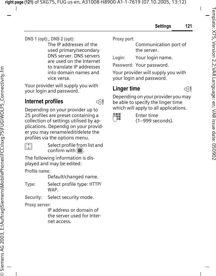 121Settingsright page (121) of SXG75, FUG us-en, A31008-H8900-A1-1-7619 (07.10.2005, 13:12)&copy; Siemens AG 2003, E:\Auftrag\Siemens\MobilePhones\FCCs\sxg75\FUG\WOLF5_Connectivity.fmTemplate: X75, Version 2.2;VAR Language: en; VAR issue date: 050902DNS 1 (opt):, DNS 2 (opt):The IP addresses of the used primary/secondary DNS server. DNS servers are used on the Internet to translate IP addresses into domain names and vice versa. Your provider will supply you with your login and password. Internet profiles bDepending on your provider up to 25 profiles are preset containing a collection of settings utilised by ap-plications. Dependig on your provid-er you may rename/edit/delete the profiles via the options menu.ISelect profile from list and confirm with C.The following information is dis-played and may be edited:Profile name:Default/changed name.Type: Select profile type: HTTP/ WAP.Security: Select security mode. Proxy server:IP address or domain of the server used for Inter-net access. Proxy port:Communication port of the server. Login: Your login name.Password: Your password.Your provider will supply you with your login and password. Linger time bDepending on your provider you may be able to specify the linger time which will apply to all applications.JEnter time(1&ndash;999 seconds).
