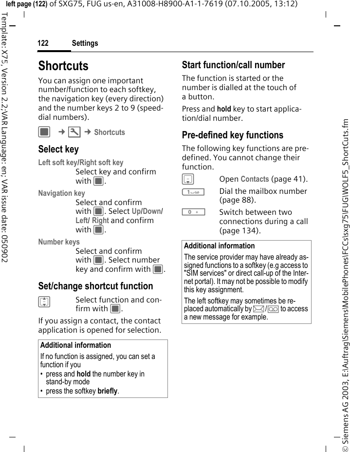 Settings122&copy; Siemens AG 2003, E:\Auftrag\Siemens\MobilePhones\FCCs\sxg75\FUG\WOLF5_ShortCuts.fmleft page (122) of SXG75, FUG us-en, A31008-H8900-A1-1-7619 (07.10.2005, 13:12)Template: X75, Version 2.2;VAR Language: en; VAR issue date: 050902Settings ShortcutsYou can assign one important number/function to each softkey, the navigation key (every direction) and the number keys 2 to 9 (speed-dial numbers). C &cent;T &cent;ShortcutsSelect keyLeft soft key/Right soft keySelect key and confirm with C.Navigation keySelect and confirm with C. Select Up/Down/Left/ Right and confirm with C.Number keysSelect and confirm with C. Select number key and confirm with C.Set/change shortcut functionISelect function and con-firm with C.If you assign a contact, the contact application is opened for selection.Start function/call numberThe function is started or the number is dialled at the touch of abutton.Press and hold key to start applica-tion/dial number. Pre-defined key functionsThe following key functions are pre-defined. You cannot change their function.HOpen Contacts (page 41).1Dial the mailbox number (page 88).0Switch between two connections during a call (page 134).Additional informationIf no function is assigned, you can set a function if you &bull; press and hold the number key in stand-by mode&bull; press the softkey briefly.Additional informationThe service provider may have already as-signed functions to a softkey (e.g access to "SIM services" or direct call-up of the Inter-net portal). It may not be possible to modify this key assignment.The left softkey may sometimes be re-placed automatically by p/&Agrave; to access a new message for example.