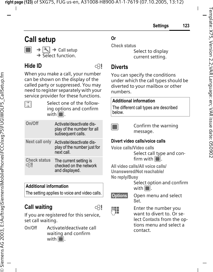 123Settingsright page (123) of SXG75, FUG us-en, A31008-H8900-A1-1-7619 (07.10.2005, 13:12)&copy; Siemens AG 2003, E:\Auftrag\Siemens\MobilePhones\FCCs\sxg75\FUG\WOLF5_CallSetup.fmTemplate: X75, Version 2.2;VAR Language: en; VAR issue date: 050902Settings Call setupC &cent;T &cent;Call setup &cent;Select function. Hide ID bWhen you make a call, your number can be shown on the display of the called party or suppressed. You may need to register separately with your service provider for these functions.ISelect one of the follow-ing options and confirm with C.Call waiting bIf you are registered for this service, set call waiting.On/Off Activate/deactivate call waiting and confirm with C.Or Check status Select to display current setting.DivertsYou can specify the conditions under which the call types should be diverted to your mailbox or other numbers.CConfirm the warning message.Divert video calls/voice callsVoice calls/Video callsSelect call type and con-firm with C.All video calls/All voice calls/Unanswered/Not reachable/No reply/BusySelect option and confirm with C.&sect;Options&sect; Open menu and select Set.JEnter the number you want to divert to. Or se-lect Contacts from the op-tions menu and select a contact.On/Off Activate/deactivate dis-play of the number for all subsequent calls. Next call only Activate/deactivate dis-play of the number just for next call.Check status = The current setting is checked on the network and displayed.Additional informationThe setting applies to voice and video calls.Additional informationThe different call types are described below.