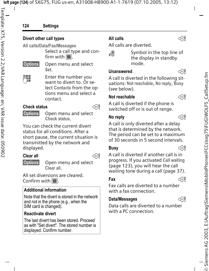 Settings124&copy; Siemens AG 2003, E:\Auftrag\Siemens\MobilePhones\FCCs\sxg75\FUG\WOLF5_CallSetup.fmleft page (124) of SXG75, FUG us-en, A31008-H8900-A1-1-7619 (07.10.2005, 13:12)Template: X75, Version 2.2;VAR Language: en; VAR issue date: 050902Divert other call typesAll calls/Data/Fax/Messages Select a call type and con-firm with C.&sect;Options&sect; Open menu and select Set.JEnter the number you want to divert to. Or se-lect Contacts from the op-tions menu and select a contact.Check status b&sect;Options&sect; Open menu and select Check status.You can check the current divert status for all conditions. After a short pause, the current situation is transmitted by the network and displayed.Clear all b&sect;Options&sect; Open menu and select Clear all.All set diversions are cleared. Confirm with C.All calls bAll calls are diverted.&Ccedil;Symbol in the top line of the display in standby mode.Unanswered bA call is diverted in the following sit-uations: Not reachable, No reply, Busy (see below).Not reachable bA call is diverted if the phone is switched off or is out of range.No reply bA call is only diverted after a delay that is determined by the network. The period can be set to a maximum of 30 seconds in 5 second intervals.Busy bA call is diverted if another call is in progress. If you activated Call waiting (page 123), you will hear the call waiting tone during a call (page 37).Fax  bFax calls are diverted to a number with a fax connection.Data/Messages bData calls are diverted to a number with a PC connection. Additional informationNote that the divert is stored in the network and not in the phone (e.g., when the SIM card is changed).Reactivate divertThe last divert has been stored. Proceed as with "Set divert". The stored number is displayed. Confirm number.
