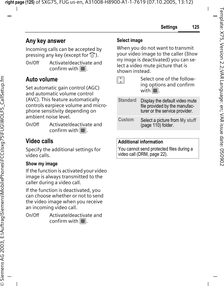 125Settingsright page (125) of SXG75, FUG us-en, A31008-H8900-A1-1-7619 (07.10.2005, 13:12)&copy; Siemens AG 2003, E:\Auftrag\Siemens\MobilePhones\FCCs\sxg75\FUG\WOLF5_CallSetup.fmTemplate: X75, Version 2.2;VAR Language: en; VAR issue date: 050902Any key answerIncoming calls can be accepted by pressing any key (except for B).On/Off Activate/deactivate and confirm with C.Auto volumeSet automatic gain control (AGC) and automatic volume control (AVC). This feature automatically controls earpiece volume and micro-phone sensitivity depending on ambient noise level.On/Off Activate/deactivate and confirm with C.Video callsSpecify the additional settings for video calls.Show my imageIf the function is activated your video image is always transmitted to the caller during a video call.If the function is deactivated, you can choose whether or not to send the video image when you receive an incoming video call. On/Off Activate/deactivate and confirm with C.Select imageWhen you do not want to transmit your video image to the caller (Show my image is deactivated) you can se-lect a video mute picture that is shown instead.ISelect one of the follow-ing options and confirm with C.Standard Display the default video mute file provided by the manufac-turer or the service provider.Custom Select a picture from My stuff (page 110) folder.Additional informationYou cannot send protected files during a video call (DRM, page 22).