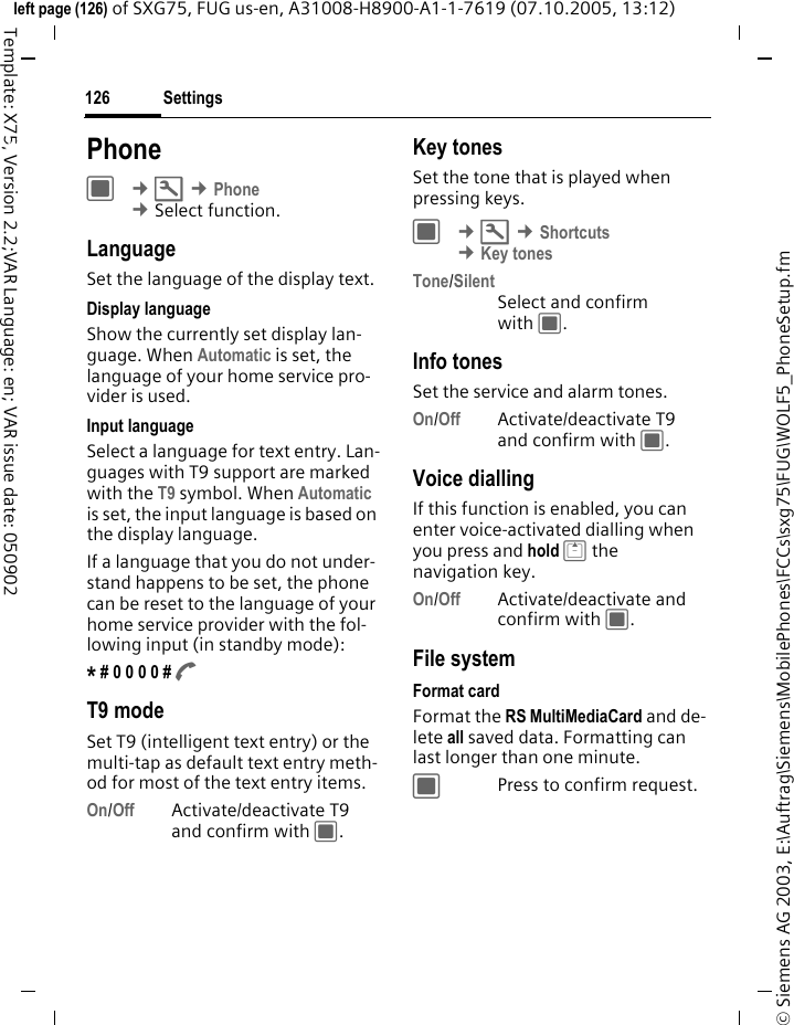 Settings126&copy; Siemens AG 2003, E:\Auftrag\Siemens\MobilePhones\FCCs\sxg75\FUG\WOLF5_PhoneSetup.fmleft page (126) of SXG75, FUG us-en, A31008-H8900-A1-1-7619 (07.10.2005, 13:12)Template: X75, Version 2.2;VAR Language: en; VAR issue date: 050902Settings PhoneC &cent;T &cent;Phone &cent;Select function. LanguageSet the language of the display text.Display languageShow the currently set display lan-guage. When Automatic is set, the language of your home service pro-vider is used. Input languageSelect a language for text entry. Lan-guages with T9 support are marked with the T9 symbol. When Automatic is set, the input language is based on the display language. If a language that you do not under-stand happens to be set, the phone can be reset to the language of your home service provider with the fol-lowing input (in standby mode):* # 0 0 0 0 # A T9 modeSet T9 (intelligent text entry) or the multi-tap as default text entry meth-od for most of the text entry items.On/Off Activate/deactivate T9 and confirm with C.Key tonesSet the tone that is played when pressing keys.C &cent;T &cent;Shortcuts &cent;Key tonesTone/SilentSelect and confirm with C.Info tonesSet the service and alarm tones.On/Off Activate/deactivate T9 and confirm with C.Voice diallingIf this function is enabled, you can enter voice-activated dialling when you press and hold G the navigation key.On/Off Activate/deactivate and confirm with C.File systemFormat cardFormat the RS MultiMediaCard and de-lete all saved data. Formatting can last longer than one minute. CPress to confirm request.