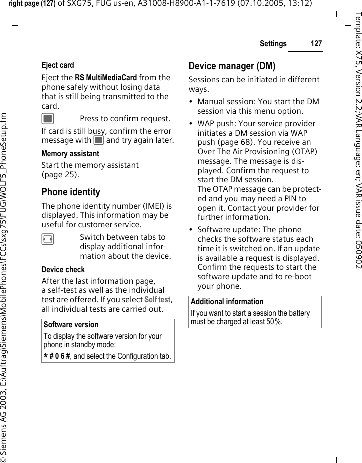 127Settingsright page (127) of SXG75, FUG us-en, A31008-H8900-A1-1-7619 (07.10.2005, 13:12)&copy; Siemens AG 2003, E:\Auftrag\Siemens\MobilePhones\FCCs\sxg75\FUG\WOLF5_PhoneSetup.fmTemplate: X75, Version 2.2;VAR Language: en; VAR issue date: 050902Eject cardEject the RS MultiMediaCard from the phone safely without losing data that is still being transmitted to the card.CPress to confirm request.If card is still busy, confirm the error message with C and try again later.Memory assistantStart the memory assistant (page 25).Phone identityThe phone identity number (IMEI) is displayed. This information may be useful for customer service. FSwitch between tabs to display additional infor-mation about the device.Device checkAfter the last information page, a self-test as well as the individual test are offered. If you select Self test, all individual tests are carried out.Device manager (DM)Sessions can be initiated in different ways.&bull; Manual session: You start the DM session via this menu option. &bull; WAP push: Your service provider initiates a DM session via WAP push (page 68). You receive an Over The Air Provisioning (OTAP) message. The message is dis-played. Confirm the request to start the DM session. The OTAP message can be protect-ed and you may need a PIN to open it. Contact your provider for further information.&bull; Software update: The phone checks the software status each time it is switched on. If an update is available a request is displayed. Confirm the requests to start the software update and to re-boot your phone. Software versionTo display the software version for your phone in standby mode:* # 0 6 #, and select the Configuration tab.Additional informationIf you want to start a session the battery must be charged at least 50%. 