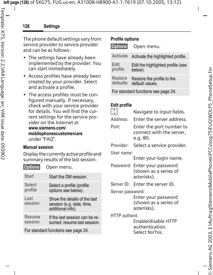 Settings128&copy; Siemens AG 2003, E:\Auftrag\Siemens\MobilePhones\FCCs\sxg75\FUG\WOLF5_PhoneSetup.fmleft page (128) of SXG75, FUG us-en, A31008-H8900-A1-1-7619 (07.10.2005, 13:12)Template: X75, Version 2.2;VAR Language: en; VAR issue date: 050902The phone default settings vary from service provider to service provider and can be as follows:&bull; The settings have already been implemented by the provider. You can start immediately.&bull; Access profiles have already been created by your provider. Select and activate a profile.&bull; The access profiles must be con-figured manually. If necessary, check with your service provider for details. You will find the cur-rent settings for the service pro-vider on the Internet at www.siemens.com/mobilephonescustomercareunder "FAQ".Manual sessionDisplay the currently active profile and summary results of the last session.&sect;Options&sect; Open menu.Profile options &sect;Options&sect; Open menu. Edit profile INavigate to input fields.Address: Enter the server address.Port: Enter the port number to connect with the server, e.g. 80.Provider: Select a service provider.User name:Enter your login name.Password: Enter your password (shown as a series of asterisks).Server ID: Enter the server ID.Server password:Enter your password (shown as a series of asterisks).HTTP authent. Enable/disable HTTP authentication.Select No/Yes.Start Start the DM session. Select profile Select a profile (profile options see below).Last session Show the details of the last session (e.g. date, time, additional info). Resume session If the last session can be re-sumed: resume last session.For standard functions see page 24.Activate Activate the highlighted profile.Edit profile Edit the highlighted profile (see below).Restore defaults Restore the profile to the default values. For standard functions see page 24.