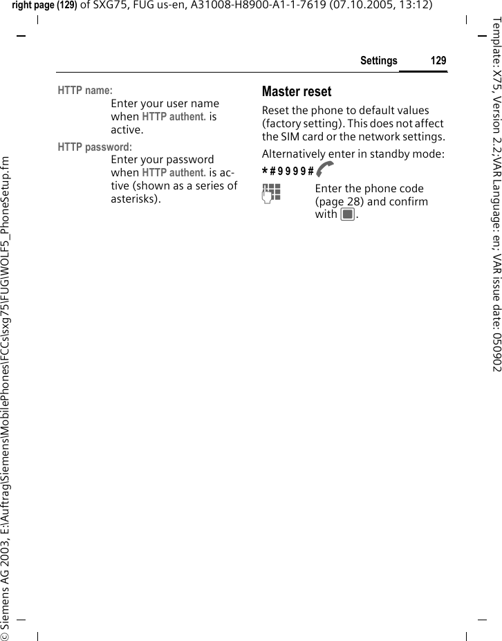 129Settingsright page (129) of SXG75, FUG us-en, A31008-H8900-A1-1-7619 (07.10.2005, 13:12)&copy; Siemens AG 2003, E:\Auftrag\Siemens\MobilePhones\FCCs\sxg75\FUG\WOLF5_PhoneSetup.fmTemplate: X75, Version 2.2;VAR Language: en; VAR issue date: 050902HTTP name:Enter your user name when HTTP authent. is active.HTTP password:Enter your password when HTTP authent. is ac-tive (shown as a series of asterisks).Master resetReset the phone to default values (factory setting). This does not affect the SIM card or the network settings.Alternatively enter in standby mode:* # 9 9 9 9 # A JEnter the phone code (page 28) and confirm with C. 