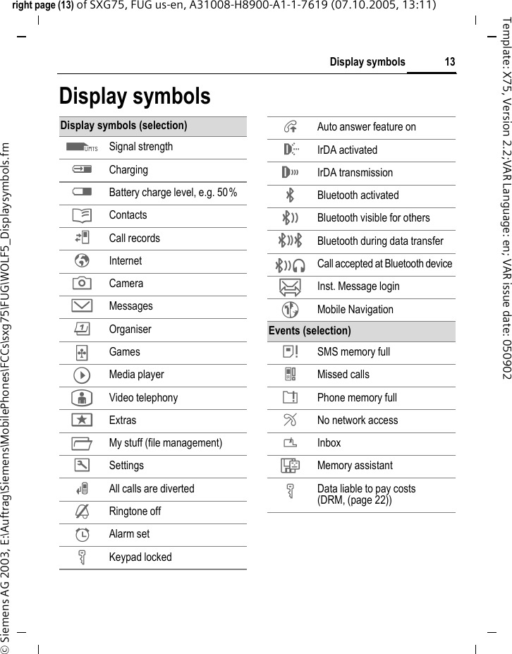 13Display symbolsright page (13) of SXG75, FUG us-en, A31008-H8900-A1-1-7619 (07.10.2005, 13:11)&copy; Siemens AG 2003, E:\Auftrag\Siemens\MobilePhones\FCCs\sxg75\FUG\WOLF5_Displaysymbols.fmTemplate: X75, Version 2.2;VAR Language: en; VAR issue date: 050902Display symbolsDisplay symbols (selection)Z Signal strengthY ChargingW Battery charge level, e.g. 50%L ContactsP Call recordsO InternetR CameraM MessagesQ Organiser&sect; Games&brvbar; Media player&yen; Video telephonyS ExtrasN My stuff (file management)T Settings&Ccedil; All calls are diverted&iquest; Ringtone off&sup1; Alarm set&Auml; Keypad locked&Aring; Auto answer feature on &macr; IrDA activated&reg; IrDA transmission&uml; Bluetooth activated &copy; Bluetooth visible for others&ordf; Bluetooth during data transfer&not; Call accepted at Bluetooth device&oelig; Inst. Message login~ Mobile NavigationEvents (selection) &atilde; SMS memory full} Missed calls&aring; Phone memory full&AElig; No network access&Aacute; Inbox&Ecirc; Memory assistant&Auml; Data liable to pay costs(DRM, (page 22))