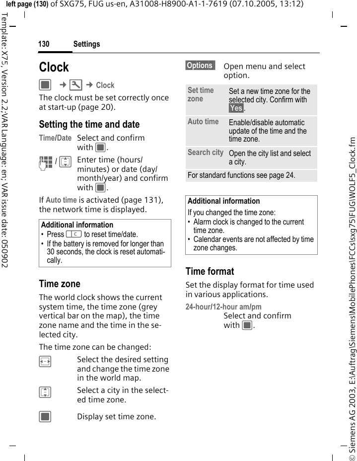 Settings130&copy; Siemens AG 2003, E:\Auftrag\Siemens\MobilePhones\FCCs\sxg75\FUG\WOLF5_Clock.fmleft page (130) of SXG75, FUG us-en, A31008-H8900-A1-1-7619 (07.10.2005, 13:12)Template: X75, Version 2.2;VAR Language: en; VAR issue date: 050902Settings ClockC &cent;T &cent;Clock The clock must be set correctly once at start-up (page 20).Setting the time and dateTime/Date Select and confirm with C.J / IEnter time (hours/minutes) or date (day/month/year) and confirm with C. If Auto time is activated (page 131), the network time is displayed.Time zoneThe world clock shows the current system time, the time zone (grey vertical bar on the map), the time zone name and the time in the se-lected city.The time zone can be changed:FSelect the desired setting and change the time zone in the world map.ISelect a city in the select-ed time zone.CDisplay set time zone.&sect;Options&sect;&sect; Open menu and select option.Time formatSet the display format for time used in various applications.24-hour/12-hour am/pmSelect and confirm with C.Additional information&bull; Press l to reset time/date.&bull; If the battery is removed for longer than 30 seconds, the clock is reset automati-cally.Set time zone Set a new time zone for the selected city. Confirm with &sect;Yes&sect;.Auto time Enable/disable automatic update of the time and the time zone. Search city Open the city list and select a city.For standard functions see page 24.Additional informationIf you changed the time zone:&bull; Alarm clock is changed to the current time zone.&bull; Calendar events are not affected by time zone changes.