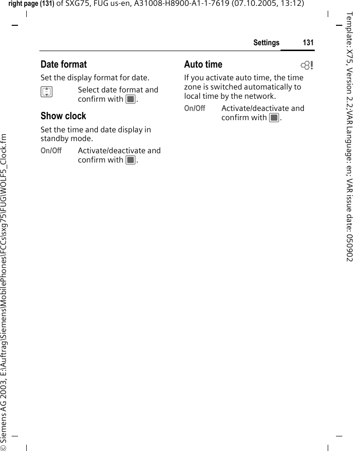 131Settingsright page (131) of SXG75, FUG us-en, A31008-H8900-A1-1-7619 (07.10.2005, 13:12)&copy; Siemens AG 2003, E:\Auftrag\Siemens\MobilePhones\FCCs\sxg75\FUG\WOLF5_Clock.fmTemplate: X75, Version 2.2;VAR Language: en; VAR issue date: 050902Date formatSet the display format for date.ISelect date format and confirm with C.Show clockSet the time and date display in standby mode.On/Off Activate/deactivate and confirm with C.Auto time bIf you activate auto time, the time zone is switched automatically to local time by the network.On/Off Activate/deactivate and confirm with C.
