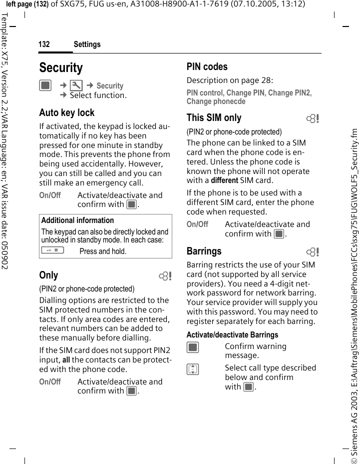 Settings132&copy; Siemens AG 2003, E:\Auftrag\Siemens\MobilePhones\FCCs\sxg75\FUG\WOLF5_Security.fmleft page (132) of SXG75, FUG us-en, A31008-H8900-A1-1-7619 (07.10.2005, 13:12)Template: X75, Version 2.2;VAR Language: en; VAR issue date: 050902Settings SecurityC &cent;T &cent;Security &cent;Select function. Auto key lockIf activated, the keypad is locked au-tomatically if no key has been pressed for one minute in standby mode. This prevents the phone from being used accidentally. However, you can still be called and you can still make an emergency call.On/Off Activate/deactivate and confirm with C.Only b(PIN2 or phone-code protected)Dialling options are restricted to the SIM protected numbers in the con-tacts. If only area codes are entered, relevant numbers can be added to these manually before dialling.If the SIM card does not support PIN2 input, all the contacts can be protect-ed with the phone code.On/Off Activate/deactivate and confirm with C.PIN codesDescription on page 28:PIN control, Change PIN, Change PIN2, Change phonecdeThis SIM only b(PIN2 or phone-code protected)The phone can be linked to a SIM card when the phone code is en-tered. Unless the phone code is known the phone will not operate with a different SIM card.If the phone is to be used with a different SIM card, enter the phone code when requested.On/Off Activate/deactivate and confirm with C.Barrings bBarring restricts the use of your SIM card (not supported by all service providers). You need a 4-digit net-work password for network barring. Your service provider will supply you with this password. You may need to register separately for each barring.Activate/deactivate BarringsCConfirm warning message.ISelect call type described below and confirm with C.Additional informationThe keypad can also be directly locked and unlocked in standby mode. In each case:#Press and hold.