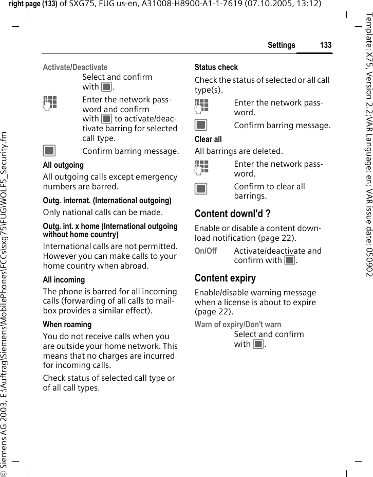 133Settingsright page (133) of SXG75, FUG us-en, A31008-H8900-A1-1-7619 (07.10.2005, 13:12)&copy; Siemens AG 2003, E:\Auftrag\Siemens\MobilePhones\FCCs\sxg75\FUG\WOLF5_Security.fmTemplate: X75, Version 2.2;VAR Language: en; VAR issue date: 050902Activate/DeactivateSelect and confirm with C. JEnter the network pass-word and confirm with C to activate/deac-tivate barring for selected call type.CConfirm barring message.All outgoingAll outgoing calls except emergency numbers are barred.Outg. internat. (International outgoing)Only national calls can be made.Outg. int. x home (International outgoing without home country)International calls are not permitted. However you can make calls to your home country when abroad.All incomingThe phone is barred for all incoming calls (forwarding of all calls to mail-box provides a similar effect).When roamingYou do not receive calls when you are outside your home network. This means that no charges are incurred for incoming calls.Check status of selected call type or of all call types.Status checkCheck the status of selected or all call type(s). JEnter the network pass-word.CConfirm barring message.Clear allAll barrings are deleted. JEnter the network pass-word.CConfirm to clear all barrings.Content downl'd ?Enable or disable a content down-load notification (page 22). On/Off Activate/deactivate and confirm with C.Content expiryEnable/disable warning message when a license is about to expire (page 22).Warn of expiry/Don't warnSelect and confirm with C.