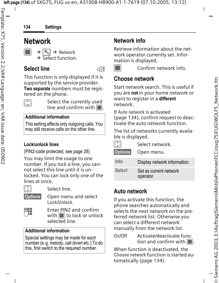Settings134&copy; Siemens AG 2003, E:\Auftrag\Siemens\MobilePhones\FCCs\sxg75\FUG\WOLF5_Network.fmleft page (134) of SXG75, FUG us-en, A31008-H8900-A1-1-7619 (07.10.2005, 13:12)Template: X75, Version 2.2;VAR Language: en; VAR issue date: 050902Settings NetworkC &cent;T &cent;Network &cent;Select function. Select line bThis function is only displayed if it is supported by the service provider. Two separate numbers must be regis-tered on the phone.ISelect the currently used line and confirm with C.Lock/unlock lines(PIN2-code protected, see page 28)You may limit the usage to one number. If you lock a line, you can-not select this line until it is un-locked. You can lock only one of the lines at once.ISelect line.&sect;Options&sect; Open menu and select Lock/Unlock.JEnter PIN2 and confirm with C to lock or unlock selected line.Network infoRetrieve information about the net-work operator currently set. Infor-mation is displayed.CConfirm network info.Choose networkStart network search. This is useful if you are not in your home network or want to register in a different network. If Auto network is activated (page 134), confirm request to deac-tivate the auto network function. The list of networks currently availa-ble is displayed.ISelect network.&sect;Options&sect; Open menu.Auto networkIf you activate this function, the phone searches automatically and selects the next network on the pre-ferred network list. Otherwise you can select a different network manually from the network list.On/Off Activate/deactivate func-tion and confirm with C.When function is deactivated, the Choose network function is started au-tomatically (page 134).Additional informationThis setting affects only outgoing calls. You may still receive calls on the other line.Additional informationSpecial settings may be made for each number (e.g. melody, call divert etc.) To do this, first switch to the required number.Info Display network information. Select Set as current network operator. 