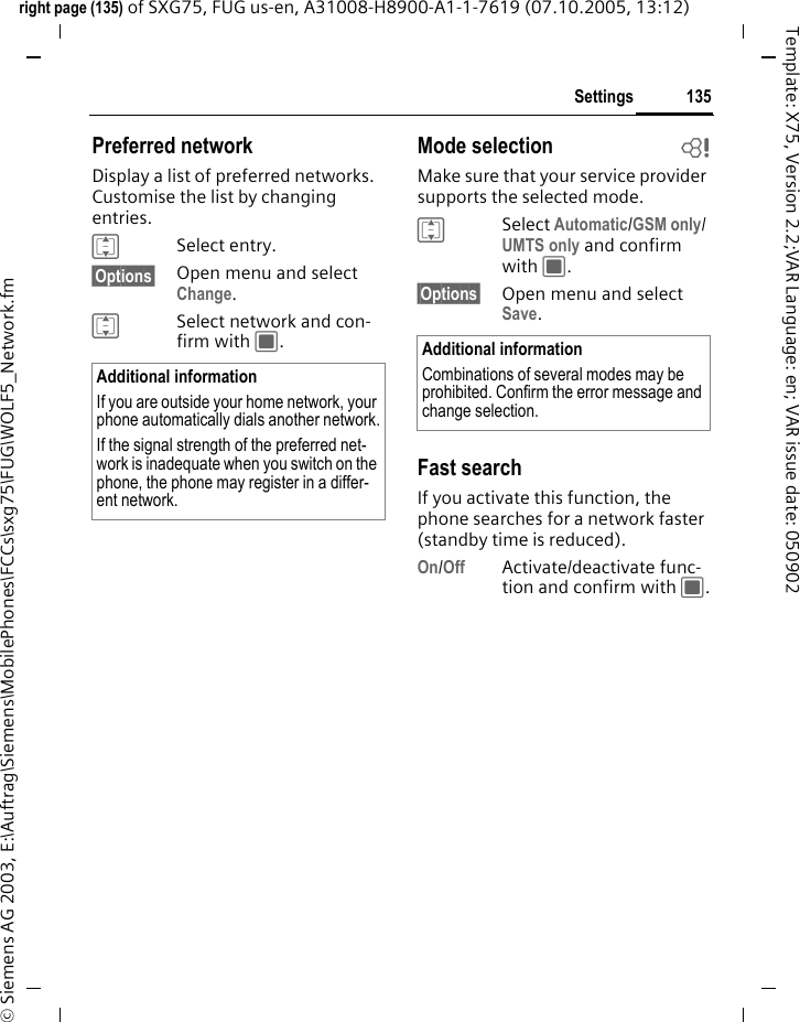 135Settingsright page (135) of SXG75, FUG us-en, A31008-H8900-A1-1-7619 (07.10.2005, 13:12)&copy; Siemens AG 2003, E:\Auftrag\Siemens\MobilePhones\FCCs\sxg75\FUG\WOLF5_Network.fmTemplate: X75, Version 2.2;VAR Language: en; VAR issue date: 050902Preferred networkDisplay a list of preferred networks. Customise the list by changing entries. ISelect entry.&sect;Options&sect; Open menu and select Change.ISelect network and con-firm with C.Mode selection bMake sure that your service provider supports the selected mode.ISelect Automatic/GSM only/ UMTS only and confirm with C.&sect;Options&sect; Open menu and select Save.Fast searchIf you activate this function, the phone searches for a network faster (standby time is reduced).On/Off Activate/deactivate func-tion and confirm with C.Additional informationIf you are outside your home network, your phone automatically dials another network.If the signal strength of the preferred net-work is inadequate when you switch on the phone, the phone may register in a differ-ent network. Additional informationCombinations of several modes may be prohibited. Confirm the error message and change selection. 