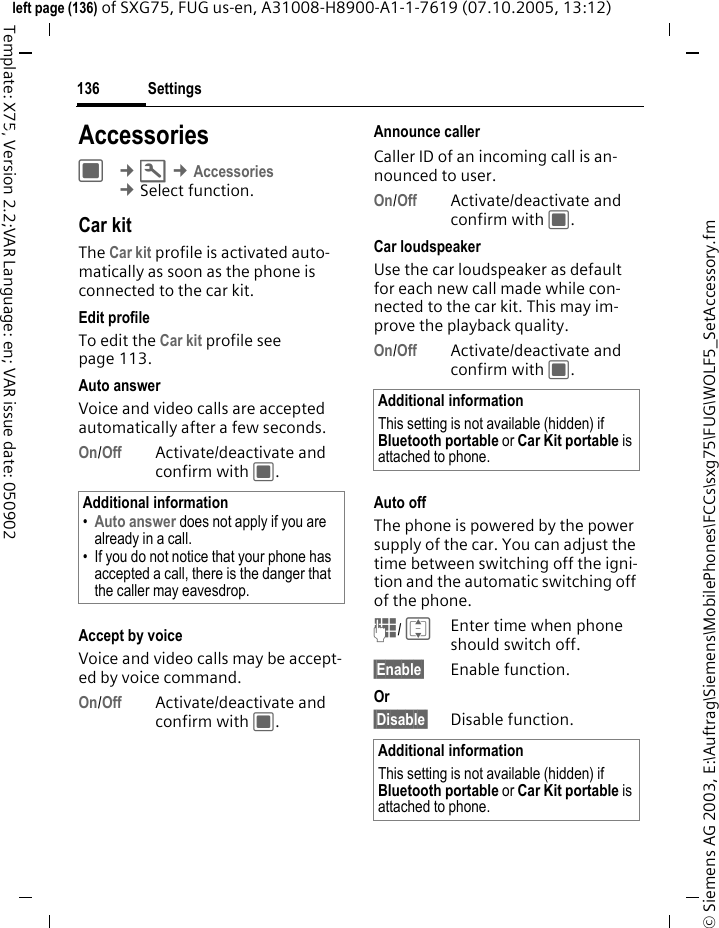 Settings136&copy; Siemens AG 2003, E:\Auftrag\Siemens\MobilePhones\FCCs\sxg75\FUG\WOLF5_SetAccessory.fmleft page (136) of SXG75, FUG us-en, A31008-H8900-A1-1-7619 (07.10.2005, 13:12)Template: X75, Version 2.2;VAR Language: en; VAR issue date: 050902Settings AccessoriesC &cent;T &cent;Accessories &cent;Select function. Car kitThe Car kit profile is activated auto-matically as soon as the phone is connected to the car kit.Edit profileTo edit the Car kit profile see page 113.Auto answerVoice and video calls are accepted automatically after a few seconds.On/Off Activate/deactivate and confirm with C.Accept by voiceVoice and video calls may be accept-ed by voice command.On/Off Activate/deactivate and confirm with C.Announce callerCaller ID of an incoming call is an-nounced to user.On/Off Activate/deactivate and confirm with C.Car loudspeakerUse the car loudspeaker as default for each new call made while con-nected to the car kit. This may im-prove the playback quality. On/Off Activate/deactivate and confirm with C.Auto offThe phone is powered by the power supply of the car. You can adjust the time between switching off the igni-tion and the automatic switching off of the phone.J/ IEnter time when phone should switch off.&sect;Enable&sect; Enable function.Or &sect;Disable&sect; Disable function.Additional information&bull;Auto answer does not apply if you are already in a call. &bull; If you do not notice that your phone has accepted a call, there is the danger that the caller may eavesdrop.Additional informationThis setting is not available (hidden) if Bluetooth portable or Car Kit portable is attached to phone.Additional informationThis setting is not available (hidden) if Bluetooth portable or Car Kit portable is attached to phone.