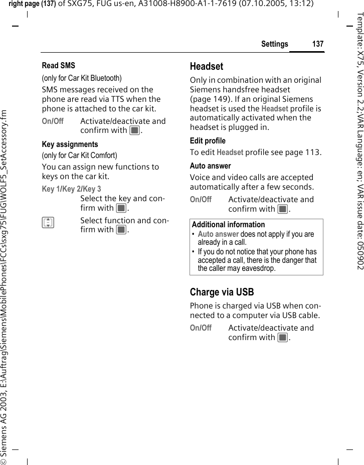 137Settingsright page (137) of SXG75, FUG us-en, A31008-H8900-A1-1-7619 (07.10.2005, 13:12)&copy; Siemens AG 2003, E:\Auftrag\Siemens\MobilePhones\FCCs\sxg75\FUG\WOLF5_SetAccessory.fmTemplate: X75, Version 2.2;VAR Language: en; VAR issue date: 050902Read SMS(only for Car Kit Bluetooth)SMS messages received on the phone are read via TTS when the phone is attached to the car kit.On/Off Activate/deactivate and confirm with C.Key assignments(only for Car Kit Comfort)You can assign new functions to keys on the car kit. Key 1/Key 2/Key 3Select the key and con-firm with C.ISelect function and con-firm with C.HeadsetOnly in combination with an original Siemens handsfree headset (page 149). If an original Siemens headset is used the Headset profile is automatically activated when the headset is plugged in. Edit profileTo edit Headset profile see page 113.Auto answerVoice and video calls are accepted automatically after a few seconds.On/Off Activate/deactivate and confirm with C.Charge via USBPhone is charged via USB when con-nected to a computer via USB cable.On/Off Activate/deactivate and confirm with C.Additional information&bull;Auto answer does not apply if you are already in a call. &bull; If you do not notice that your phone has accepted a call, there is the danger that the caller may eavesdrop.