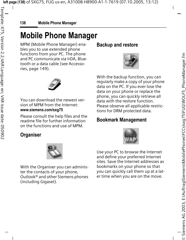 Mobile Phone Manager138&copy; Siemens AG 2003, E:\Auftrag\Siemens\MobilePhones\FCCs\sxg75\FUG\WOLF5_PhoneManager.fmleft page (138) of SXG75, FUG us-en, A31008-H8900-A1-1-7619 (07.10.2005, 13:12)Template: X75, Version 2.2;VAR Language: en; VAR issue date: 050902Mobile Phone ManagerMPM (Mobile Phone Manager) ena-bles you to use extended phone functions from your PC. The phone and PC communicate via IrDA, Blue-tooth or a data cable (see Accesso-ries, page 149). You can download the newest ver-sion of MPM from the Internet:www.siemens.com/sxg75 Please consult the help files and the readme file for further information on the functions and use of MPM.OrganiserWith the Organiser you can adminis-ter the contacts of your phone, Outlook&reg; and other Siemens phones (including Gigaset).Backup and restoreWith the backup function, you can regularly make a copy of your phone data on the PC. If you ever lose the data on your phone or replace the phone, you can quickly retrieve all data with the restore function. Please observe all applicable restric-tions for DRM protected data.Bookmark ManagementUse your PC to browse the Internet and define your preferred Internet sites. Save the Internet addresses as bookmarks on your phone so that you can quickly call them up at a lat-er time when you are on the move.