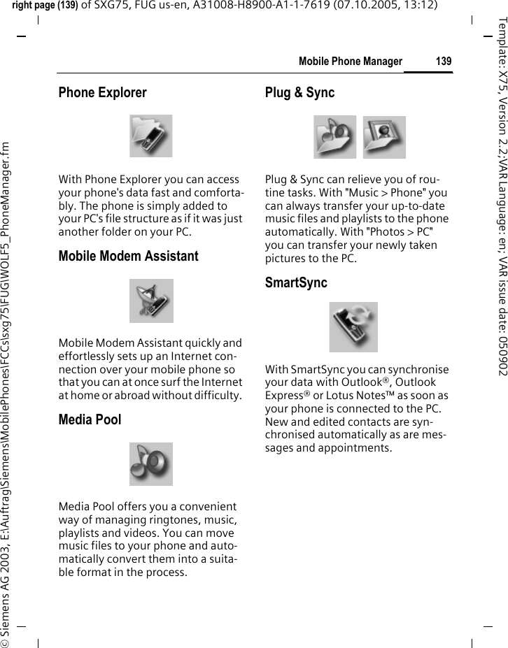 139Mobile Phone Managerright page (139) of SXG75, FUG us-en, A31008-H8900-A1-1-7619 (07.10.2005, 13:12)&copy; Siemens AG 2003, E:\Auftrag\Siemens\MobilePhones\FCCs\sxg75\FUG\WOLF5_PhoneManager.fmTemplate: X75, Version 2.2;VAR Language: en; VAR issue date: 050902Phone ExplorerWith Phone Explorer you can access your phone's data fast and comforta-bly. The phone is simply added to your PC's file structure as if it was just another folder on your PC.Mobile Modem AssistantMobile Modem Assistant quickly and effortlessly sets up an Internet con-nection over your mobile phone so that you can at once surf the Internet at home or abroad without difficulty. Media PoolMedia Pool offers you a convenient way of managing ringtones, music, playlists and videos. You can move music files to your phone and auto-matically convert them into a suita-ble format in the process.Plug &amp; SyncPlug &amp; Sync can relieve you of rou-tine tasks. With "Music > Phone" you can always transfer your up-to-date music files and playlists to the phone automatically. With "Photos > PC" you can transfer your newly taken pictures to the PC.SmartSyncWith SmartSync you can synchronise your data with Outlook&reg;, Outlook Express&reg; or Lotus Notes&trade; as soon as your phone is connected to the PC. New and edited contacts are syn-chronised automatically as are mes-sages and appointments.