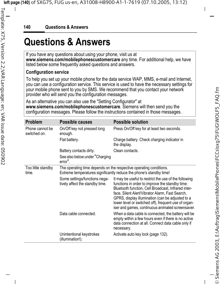Questions &amp; Answers140&copy; Siemens AG 2003, E:\Auftrag\Siemens\MobilePhones\FCCs\sxg75\FUG\WOLF5_FAQ.fmleft page (140) of SXG75, FUG us-en, A31008-H8900-A1-1-7619 (07.10.2005, 13:12)Template: X75, Version 2.2;VAR Language: en; VAR issue date: 050902Questions &amp; Answers If you have any questions about using your phone, visit us atwww.siemens.com/mobilephonescustomercare any time. For additional help, we have listed below some frequently asked questions and answers.Configuration serviceTo help you set up your mobile phone for the data service WAP, MMS, e-mail and Internet, you can use a configuration service. This service is used to have the necessary settings for your mobile phone sent to you by SMS. We recommend that you contact your network provider who will send you the configuration messages.As an alternative you can also use the "Setting Configurator" atwww.siemens.com/mobilephonescustomercare. Siemens will then send you the configuration messages. Please follow the instructions contained in those messages.Problem Possible causes Possible solutionPhone cannot be switched on.On/Off key not pressed long enough.Press On/Off key for at least two seconds.Flat battery. Charge battery. Check charging indicator in the display.Battery contacts dirty. Clean contacts.See also below under "Charging error".Too little standby time.The operating time depends on the respective operating conditions.Extreme temperatures significantly reduce the phone's standby time!Some settings/functions nega-tively affect the standby time. It may be useful to restrict the use of the following functions in order to improve the standby time: Bluetooth function, Cell Broadcast, Infrared inter-face, Silent Alert/Vibrator Alarm, Fast Search, GPRS, display illumination (can be adjusted to a lower level or switched off), frequent use of organ-iser and games, continuous animated screensaver.Data cable connected.  When a data cable is connected, the battery will be empty within a few hours even if there is no active data connection at all. Connect data cable only if necessary. Unintentional keystrokes (illumination!).Activate auto key lock (page 132).