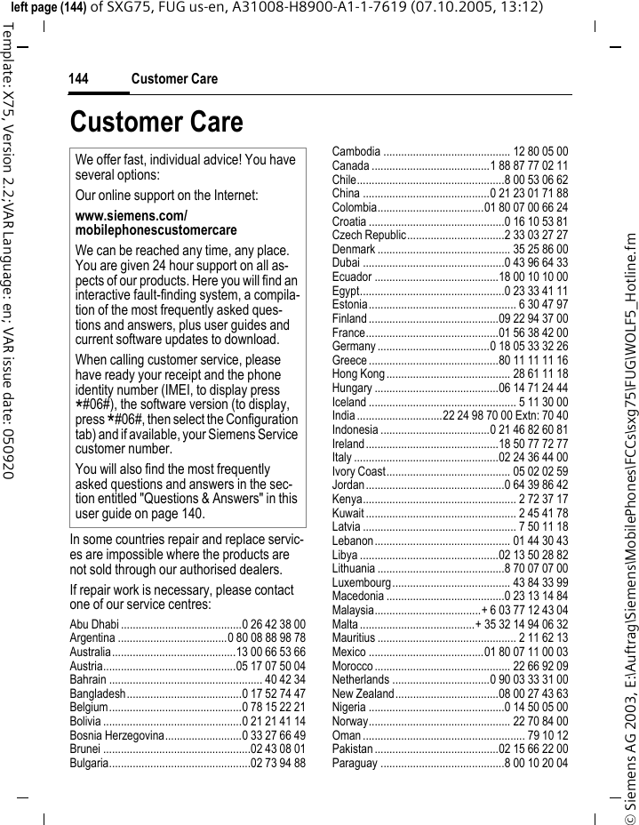 Customer Care144&copy; Siemens AG 2003, E:\Auftrag\Siemens\MobilePhones\FCCs\sxg75\FUG\WOLF5_Hotline.fmleft page (144) of SXG75, FUG us-en, A31008-H8900-A1-1-7619 (07.10.2005, 13:12)Template: X75, Version 2.2;VAR Language: en; VAR issue date: 050920Customer CareIn some countries repair and replace servic-es are impossible where the products are not sold through our authorised dealers.If repair work is necessary, please contact one of our service centres:Abu Dhabi .........................................0 26 42 38 00Argentina .....................................0 80 08 88 98 78Australia..........................................13 00 66 53 66Austria.............................................05 17 07 50 04Bahrain .................................................... 40 42 34Bangladesh.......................................0 17 52 74 47Belgium.............................................0 78 15 22 21Bolivia ...............................................0 21 21 41 14Bosnia Herzegovina..........................0 33 27 66 49Brunei ..................................................02 43 08 01Bulgaria................................................02 73 94 88Cambodia ........................................... 12 80 05 00Canada ........................................1 88 87 77 02 11Chile..................................................8 00 53 06 62China ...........................................0 21 23 01 71 88Colombia....................................01 80 07 00 66 24Croatia ..............................................0 16 10 53 81Czech Republic.................................2 33 03 27 27Denmark ............................................. 35 25 86 00Dubai ................................................0 43 96 64 33Ecuador ..........................................18 00 10 10 00Egypt.................................................0 23 33 41 11Estonia.................................................. 6 30 47 97Finland ............................................09 22 94 37 00France.............................................01 56 38 42 00Germany ......................................0 18 05 33 32 26Greece ............................................80 11 11 11 16Hong Kong.......................................... 28 61 11 18Hungary ..........................................06 14 71 24 44Iceland .................................................. 5 11 30 00India .............................22 24 98 70 00 Extn: 70 40Indonesia .....................................0 21 46 82 60 81Ireland.............................................18 50 77 72 77Italy .................................................02 24 36 44 00Ivory Coast.......................................... 05 02 02 59Jordan...............................................0 64 39 86 42Kenya.................................................... 2 72 37 17Kuwait ................................................... 2 45 41 78Latvia .................................................... 7 50 11 18Lebanon.............................................. 01 44 30 43Libya ...............................................02 13 50 28 82Lithuania ...........................................8 70 07 07 00Luxembourg........................................ 43 84 33 99Macedonia ........................................0 23 13 14 84Malaysia....................................+ 6 03 77 12 43 04Malta .......................................+ 35 32 14 94 06 32Mauritius ............................................... 2 11 62 13Mexico .......................................01 80 07 11 00 03Morocco .............................................. 22 66 92 09Netherlands .................................0 90 03 33 31 00New Zealand...................................08 00 27 43 63Nigeria ..............................................0 14 50 05 00Norway................................................ 22 70 84 00Oman ....................................................... 79 10 12Pakistan ..........................................02 15 66 22 00Paraguay ..........................................8 00 10 20 04We offer fast, individual advice! You have several options:Our online support on the Internet:www.siemens.com/mobilephonescustomercare We can be reached any time, any place. You are given 24 hour support on all as-pects of our products. Here you will find an interactive fault-finding system, a compila-tion of the most frequently asked ques-tions and answers, plus user guides and current software updates to download.When calling customer service, please have ready your receipt and the phone identity number (IMEI, to display press *#06#), the software version (to display, press *#06#, then select the Configuration tab) and if available, your Siemens Service customer number.You will also find the most frequently asked questions and answers in the sec-tion entitled "Questions &amp; Answers" in this user guide on page 140. 