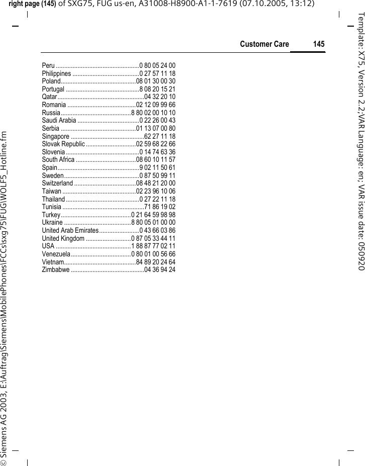 145Customer Careright page (145) of SXG75, FUG us-en, A31008-H8900-A1-1-7619 (07.10.2005, 13:12)&copy; Siemens AG 2003, E:\Auftrag\Siemens\MobilePhones\FCCs\sxg75\FUG\WOLF5_Hotline.fmTemplate: X75, Version 2.2;VAR Language: en; VAR issue date: 050920Peru ..................................................0 80 05 24 00Philippines ........................................0 27 57 11 18Poland.............................................08 01 30 00 30Portugal ............................................8 08 20 15 21Qatar....................................................04 32 20 10Romania .........................................02 12 09 99 66Russia..........................................8 80 02 00 10 10Saudi Arabia .....................................0 22 26 00 43Serbia .............................................01 13 07 00 80Singapore ............................................62 27 11 18Slovak Republic ..............................02 59 68 22 66Slovenia............................................0 14 74 63 36South Africa ....................................08 60 10 11 57Spain.................................................9 02 11 50 61Sweden.............................................0 87 50 99 11Switzerland .....................................08 48 21 20 00Taiwan ............................................02 23 96 10 06Thailand............................................0 27 22 11 18Tunisia .................................................71 86 19 02Turkey..........................................0 21 64 59 98 98Ukraine ........................................8 80 05 01 00 00United Arab Emirates........................0 43 66 03 86United Kingdom ...........................0 87 05 33 44 11USA .............................................1 88 87 77 02 11Venezuela....................................0 80 01 00 56 66Vietnam...........................................84 89 20 24 64Zimbabwe ............................................04 36 94 24
