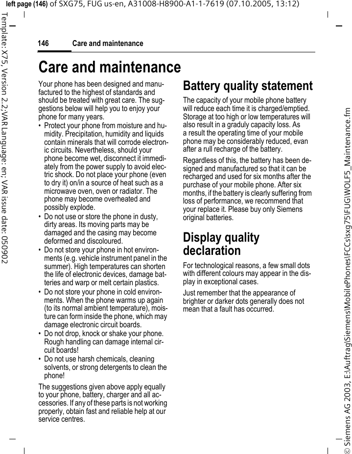 Care and maintenance146&copy; Siemens AG 2003, E:\Auftrag\Siemens\MobilePhones\FCCs\sxg75\FUG\WOLF5_Maintenance.fmleft page (146) of SXG75, FUG us-en, A31008-H8900-A1-1-7619 (07.10.2005, 13:12)Template: X75, Version 2.2;VAR Language: en; VAR issue date: 050902Care and maintenanceYour phone has been designed and manu-factured to the highest of standards and should be treated with great care. The sug-gestions below will help you to enjoy your phone for many years.&bull; Protect your phone from moisture and hu-midity. Precipitation, humidity and liquids contain minerals that will corrode electron-ic circuits. Nevertheless, should your phone become wet, disconnect it immedi-ately from the power supply to avoid elec-tric shock. Do not place your phone (even to dry it) on/in a source of heat such as a microwave oven, oven or radiator. The phone may become overheated and possibly explode.&bull; Do not use or store the phone in dusty, dirty areas. Its moving parts may be damaged and the casing may become deformed and discoloured.&bull; Do not store your phone in hot environ-ments (e.g. vehicle instrument panel in the summer). High temperatures can shorten the life of electronic devices, damage bat-teries and warp or melt certain plastics. &bull; Do not store your phone in cold environ-ments. When the phone warms up again (to its normal ambient temperature), mois-ture can form inside the phone, which may damage electronic circuit boards. &bull; Do not drop, knock or shake your phone. Rough handling can damage internal cir-cuit boards!&bull; Do not use harsh chemicals, cleaning solvents, or strong detergents to clean the phone!The suggestions given above apply equally to your phone, battery, charger and all ac-cessories. If any of these parts is not working properly, obtain fast and reliable help at our service centres.Battery quality statementThe capacity of your mobile phone battery will reduce each time it is charged/emptied. Storage at too high or low temperatures will also result in a graduly capacity loss. As a result the operating time of your mobile phone may be considerably reduced, evan after a rull recharge of the battery.Regardless of this, the battery has been de-signed and manufactured so that it can be recharged and used for six months after the purchase of your mobile phone. After six months, if the battery is clearly suffering from loss of performance, we recommend that your replace it. Please buy only Siemens original batteries.Display quality declarationFor technological reasons, a few small dots with different colours may appear in the dis-play in exceptional cases.Just remember that the appearance of brighter or darker dots generally does not mean that a fault has occurred.