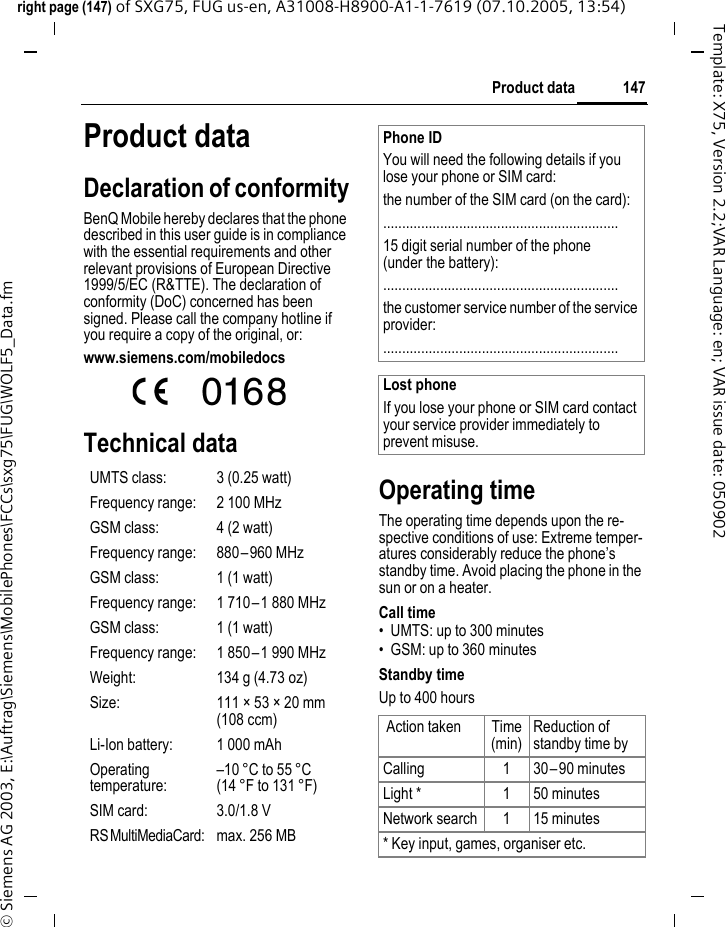 147Product dataright page (147) of SXG75, FUG us-en, A31008-H8900-A1-1-7619 (07.10.2005, 13:54)&copy; Siemens AG 2003, E:\Auftrag\Siemens\MobilePhones\FCCs\sxg75\FUG\WOLF5_Data.fmTemplate: X75, Version 2.2;VAR Language: en; VAR issue date: 050902Product dataDeclaration of conformityBenQ Mobile hereby declares that the phone described in this user guide is in compliance with the essential requirements and other relevant provisions of European Directive 1999/5/EC (R&amp;TTE). The declaration of conformity (DoC) concerned has been signed. Please call the company hotline if you require a copy of the original, or: www.siemens.com/mobiledocs  Technical dataOperating timeThe operating time depends upon the re-spective conditions of use: Extreme temper-atures considerably reduce the phone&rsquo;s standby time. Avoid placing the phone in the sun or on a heater.Call time&bull; UMTS: up to 300 minutes&bull; GSM: up to 360 minutesStandby timeUp to 400 hoursUMTS class: 3 (0.25 watt) Frequency range: 2 100 MHzGSM class: 4 (2 watt)Frequency range: 880&ndash;960 MHzGSM class: 1 (1 watt)Frequency range: 1 710&ndash;1 880 MHzGSM class: 1 (1 watt)Frequency range: 1 850&ndash;1 990 MHzWeight: 134 g (4.73 oz)Size: 111 &times; 53 &times; 20 mm (108 ccm)Li-Ion battery: 1 000 mAhOperating temperature:&ndash;10 &deg;C to 55 &deg;C(14 &deg;F to 131 &deg;F)SIM card: 3.0/1.8 VRS MultiMediaCard: max. 256 MBPhone IDYou will need the following details if you lose your phone or SIM card: the number of the SIM card (on the card):..............................................................15 digit serial number of the phone (under the battery):..............................................................the customer service number of the service provider:..............................................................Lost phoneIf you lose your phone or SIM card contact your service provider immediately to prevent misuse. Action taken Time (min)Reduction of standby time byCalling 1 30&ndash;90 minutesLight * 1 50 minutesNetwork search 1 15 minutes* Key input, games, organiser etc.