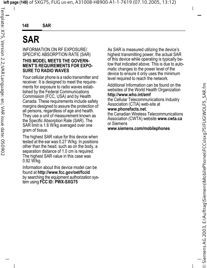 SAR148&copy; Siemens AG 2003, E:\Auftrag\Siemens\MobilePhones\FCCs\sxg75\FUG\WOLF5_SAR.fmleft page (148) of SXG75, FUG us-en, A31008-H8900-A1-1-7619 (07.10.2005, 13:12)Template: X75, Version 2.2;VAR Language: en; VAR issue date: 050902SARINFORMATION ON RF EXPOSURE/SPECIFIC ABSORPTION RATE (SAR)THIS MODEL MEETS THE GOVERN-MENT&rsquo;S REQUIREMENTS FOR EXPO-SURE TO RADIO WAVESYour cellular phone is a radio transmitter and receiver. It is designed to meet the require-ments for exposure to radio waves estab-lished by the Federal Communications Commission (FCC, USA) and by Health Canada. These requirements include safety margins designed to assure the protection of all persons, regardless of age and health. They use a unit of measurement known as the Specific Absorption Rate (SAR). The SAR limit is 1.6 W/kg averaged over one gram of tissue. The highest SAR value for this device when tested at the ear was 0.27 W/kg. In positions other than the head, such as on the body, a separation distance of 1.0 cm is required. The highest SAR value in this case was 0.92 W/kg.Information about this device model can be found at http://www.fcc.gov/oet/fccid by searching the equipment authorization sys-tem using FCC ID: PWX-SXG75As SAR is measured utilizing the device&rsquo;s highest transmitting power, the actual SAR of this device while operating is typically be-low that indicated above. This is due to auto-matic changes to the power level of the device to ensure it only uses the minimum level required to reach the network. Additional Information can be found on the websites of the World Health Organization http://www.who.int/emfthe Cellular Telecommunications Industry Association (CTIA) web-site atwww.phonefacts.net, the Canadian Wireless Telecommunications Association (CWTA) website www.cwta.ca or Siemens www.siemens.com/mobilephones