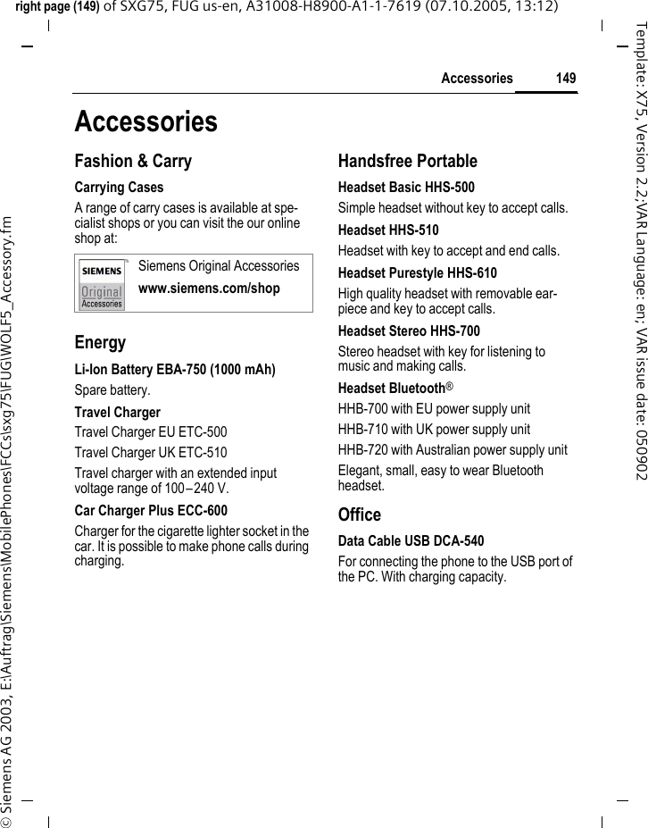 149Accessoriesright page (149) of SXG75, FUG us-en, A31008-H8900-A1-1-7619 (07.10.2005, 13:12)&copy; Siemens AG 2003, E:\Auftrag\Siemens\MobilePhones\FCCs\sxg75\FUG\WOLF5_Accessory.fmTemplate: X75, Version 2.2;VAR Language: en; VAR issue date: 050902AccessoriesFashion &amp; CarryCarrying CasesA range of carry cases is available at spe-cialist shops or you can visit the our online shop at:EnergyLi-Ion Battery EBA-750 (1000 mAh)Spare battery.Travel ChargerTravel Charger EU ETC-500 Travel Charger UK ETC-510 Travel charger with an extended input voltage range of 100&ndash;240 V.Car Charger Plus ECC-600Charger for the cigarette lighter socket in the car. It is possible to make phone calls during charging.Handsfree PortableHeadset Basic HHS-500Simple headset without key to accept calls.Headset HHS-510Headset with key to accept and end calls.Headset Purestyle HHS-610High quality headset with removable ear-piece and key to accept calls.Headset Stereo HHS-700Stereo headset with key for listening to music and making calls.Headset Bluetooth&reg; HHB-700 with EU power supply unitHHB-710 with UK power supply unitHHB-720 with Australian power supply unitElegant, small, easy to wear Bluetooth headset.OfficeData Cable USB DCA-540For connecting the phone to the USB port of the PC. With charging capacity.Siemens Original Accessorieswww.siemens.com/shop