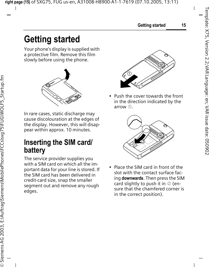 15Getting startedright page (15) of SXG75, FUG us-en, A31008-H8900-A1-1-7619 (07.10.2005, 13:11)&copy; Siemens AG 2003, E:\Auftrag\Siemens\MobilePhones\FCCs\sxg75\FUG\WOLF5_Startup.fmTemplate: X75, Version 2.2;VAR Language: en; VAR issue date: 050902Getting startedYour phone's display is supplied with a protective film. Remove this film slowly before using the phone. In rare cases, static discharge may cause discolouration at the edges of the display. However, this will disap-pear within approx. 10 minutes. Inserting the SIM card/batteryThe service provider supplies you with a SIM card on which all the im-portant data for your line is stored. If the SIM card has been delivered in credit-card size, snap the smaller segment out and remove any rough edges.&bull; Push the cover towards the front in the direction indicated by the arrow 1.&bull; Place the SIM card in front of the slot with the contact surface fac-ing downwards. Then press the SIM card slightly to push it in 2 (en-sure that the chamfered corner is in the correct position).2