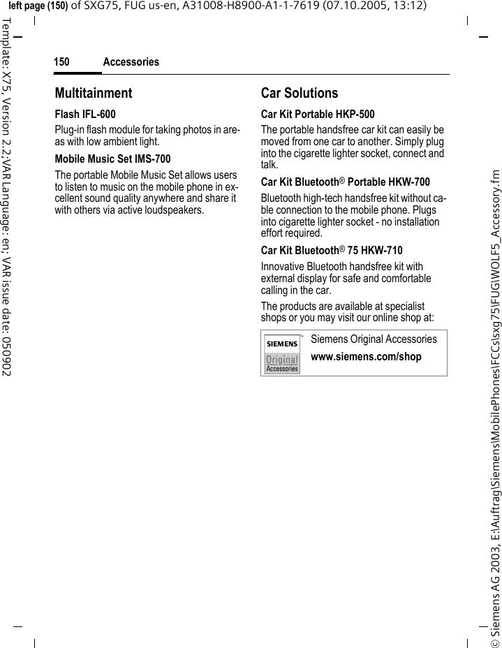 Accessories150&copy; Siemens AG 2003, E:\Auftrag\Siemens\MobilePhones\FCCs\sxg75\FUG\WOLF5_Accessory.fmleft page (150) of SXG75, FUG us-en, A31008-H8900-A1-1-7619 (07.10.2005, 13:12)Template: X75, Version 2.2;VAR Language: en; VAR issue date: 050902MultitainmentFlash IFL-600Plug-in flash module for taking photos in are-as with low ambient light.Mobile Music Set IMS-700The portable Mobile Music Set allows users to listen to music on the mobile phone in ex-cellent sound quality anywhere and share it with others via active loudspeakers.Car SolutionsCar Kit Portable HKP-500The portable handsfree car kit can easily be moved from one car to another. Simply plug into the cigarette lighter socket, connect and talk.Car Kit Bluetooth&reg; Portable HKW-700Bluetooth high-tech handsfree kit without ca-ble connection to the mobile phone. Plugs into cigarette lighter socket - no installation effort required.Car Kit Bluetooth&reg; 75 HKW-710 Innovative Bluetooth handsfree kit with external display for safe and comfortable calling in the car.The products are available at specialist shops or you may visit our online shop at:Siemens Original Accessorieswww.siemens.com/shop