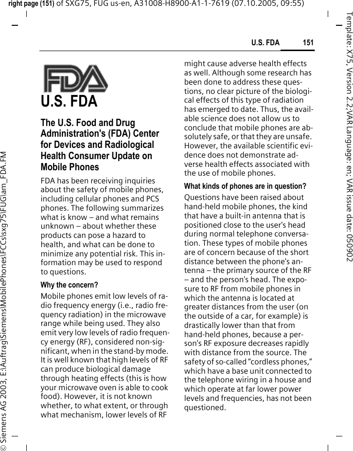 151U.S. FDAright page (151) of SXG75, FUG us-en, A31008-H8900-A1-1-7619 (07.10.2005, 09:55)&copy; Siemens AG 2003, E:\Auftrag\Siemens\MobilePhones\FCCs\sxg75\FUG\am_FDA.FMTemplate: X75, Version 2.2;VAR Language: en; VAR issue date: 050902U.S. FDAThe U.S. Food and Drug Administration's (FDA) Center for Devices and Radiological Health Consumer Update on Mobile PhonesFDA has been receiving inquiries about the safety of mobile phones, including cellular phones and PCS phones. The following summarizes what is know &ndash; and what remains unknown &ndash; about whether these products can pose a hazard to health, and what can be done to minimize any potential risk. This in-formation may be used to respond to questions.Why the concern?Mobile phones emit low levels of ra-dio frequency energy (i.e., radio fre-quency radiation) in the microwave range while being used. They also emit very low levels of radio frequen-cy energy (RF), considered non-sig-nificant, when in the stand-by mode. It is well known that high levels of RF can produce biological damage through heating effects (this is how your microwave oven is able to cook food). However, it is not known whether, to what extent, or through what mechanism, lower levels of RF might cause adverse health effects as well. Although some research has been done to address these ques-tions, no clear picture of the biologi-cal effects of this type of radiation has emerged to date. Thus, the avail-able science does not allow us to conclude that mobile phones are ab-solutely safe, or that they are unsafe. However, the available scientific evi-dence does not demonstrate ad-verse health effects associated with the use of mobile phones.What kinds of phones are in question?Questions have been raised about hand-held mobile phones, the kind that have a built-in antenna that is positioned close to the user's head during normal telephone conversa-tion. These types of mobile phones are of concern because of the short distance between the phone's an-tenna &ndash; the primary source of the RF &ndash; and the person's head. The expo-sure to RF from mobile phones in which the antenna is located at greater distances from the user (on the outside of a car, for example) is drastically lower than that from hand-held phones, because a per-son's RF exposure decreases rapidly with distance from the source. The safety of so-called &ldquo;cordless phones,&rdquo; which have a base unit connected to the telephone wiring in a house and which operate at far lower power levels and frequencies, has not been questioned.