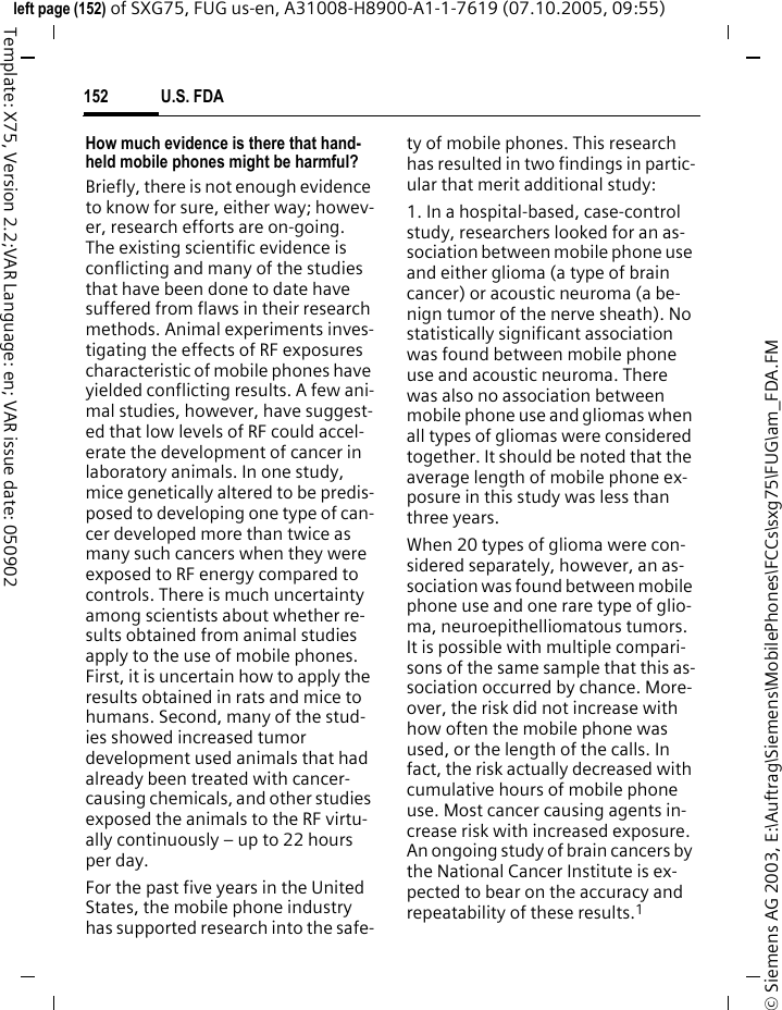 U.S. FDA152&copy; Siemens AG 2003, E:\Auftrag\Siemens\MobilePhones\FCCs\sxg75\FUG\am_FDA.FMleft page (152) of SXG75, FUG us-en, A31008-H8900-A1-1-7619 (07.10.2005, 09:55)Template: X75, Version 2.2;VAR Language: en; VAR issue date: 050902How much evidence is there that hand-held mobile phones might be harmful?Briefly, there is not enough evidence to know for sure, either way; howev-er, research efforts are on-going. The existing scientific evidence is conflicting and many of the studies that have been done to date have suffered from flaws in their research methods. Animal experiments inves-tigating the effects of RF exposures characteristic of mobile phones have yielded conflicting results. A few ani-mal studies, however, have suggest-ed that low levels of RF could accel-erate the development of cancer in laboratory animals. In one study, mice genetically altered to be predis-posed to developing one type of can-cer developed more than twice as many such cancers when they were exposed to RF energy compared to controls. There is much uncertainty among scientists about whether re-sults obtained from animal studies apply to the use of mobile phones. First, it is uncertain how to apply the results obtained in rats and mice to humans. Second, many of the stud-ies showed increased tumor development used animals that had already been treated with cancer-causing chemicals, and other studies exposed the animals to the RF virtu-ally continuously &ndash; up to 22 hours per day.For the past five years in the United States, the mobile phone industry has supported research into the safe-ty of mobile phones. This research has resulted in two findings in partic-ular that merit additional study:1. In a hospital-based, case-control study, researchers looked for an as-sociation between mobile phone use and either glioma (a type of brain cancer) or acoustic neuroma (a be-nign tumor of the nerve sheath). No statistically significant association was found between mobile phone use and acoustic neuroma. There was also no association between mobile phone use and gliomas when all types of gliomas were considered together. It should be noted that the average length of mobile phone ex-posure in this study was less than three years.When 20 types of glioma were con-sidered separately, however, an as-sociation was found between mobile phone use and one rare type of glio-ma, neuroepithelliomatous tumors. It is possible with multiple compari-sons of the same sample that this as-sociation occurred by chance. More-over, the risk did not increase with how often the mobile phone was used, or the length of the calls. In fact, the risk actually decreased with cumulative hours of mobile phone use. Most cancer causing agents in-crease risk with increased exposure. An ongoing study of brain cancers by the National Cancer Institute is ex-pected to bear on the accuracy and repeatability of these results.1