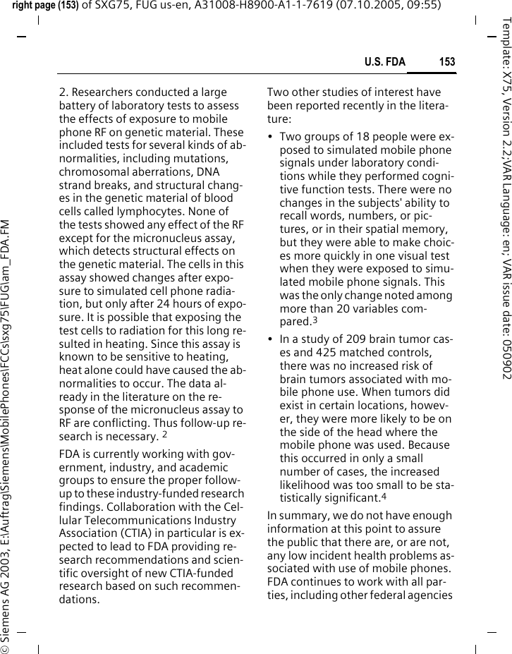153U.S. FDAright page (153) of SXG75, FUG us-en, A31008-H8900-A1-1-7619 (07.10.2005, 09:55)&copy; Siemens AG 2003, E:\Auftrag\Siemens\MobilePhones\FCCs\sxg75\FUG\am_FDA.FMTemplate: X75, Version 2.2;VAR Language: en; VAR issue date: 0509022. Researchers conducted a large battery of laboratory tests to assess the effects of exposure to mobile phone RF on genetic material. These included tests for several kinds of ab-normalities, including mutations, chromosomal aberrations, DNA strand breaks, and structural chang-es in the genetic material of blood cells called lymphocytes. None of the tests showed any effect of the RF except for the micronucleus assay, which detects structural effects on the genetic material. The cells in this assay showed changes after expo-sure to simulated cell phone radia-tion, but only after 24 hours of expo-sure. It is possible that exposing the test cells to radiation for this long re-sulted in heating. Since this assay is known to be sensitive to heating, heat alone could have caused the ab-normalities to occur. The data al-ready in the literature on the re-sponse of the micronucleus assay to RF are conflicting. Thus follow-up re-search is necessary. 2FDA is currently working with gov-ernment, industry, and academic groups to ensure the proper follow-up to these industry-funded research findings. Collaboration with the Cel-lular Telecommunications Industry Association (CTIA) in particular is ex-pected to lead to FDA providing re-search recommendations and scien-tific oversight of new CTIA-funded research based on such recommen-dations.Two other studies of interest have been reported recently in the litera-ture:&bull; Two groups of 18 people were ex-posed to simulated mobile phone signals under laboratory condi-tions while they performed cogni-tive function tests. There were no changes in the subjects' ability to recall words, numbers, or pic-tures, or in their spatial memory, but they were able to make choic-es more quickly in one visual test when they were exposed to simu-lated mobile phone signals. This was the only change noted among more than 20 variables com-pared.3&bull; In a study of 209 brain tumor cas-es and 425 matched controls, there was no increased risk of brain tumors associated with mo-bile phone use. When tumors did exist in certain locations, howev-er, they were more likely to be on the side of the head where the mobile phone was used. Because this occurred in only a small number of cases, the increased likelihood was too small to be sta-tistically significant.4In summary, we do not have enough information at this point to assure the public that there are, or are not, any low incident health problems as-sociated with use of mobile phones. FDA continues to work with all par-ties, including other federal agencies 