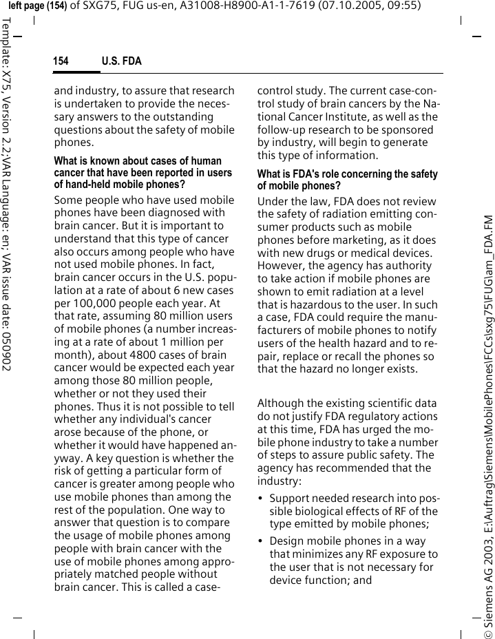 U.S. FDA154&copy; Siemens AG 2003, E:\Auftrag\Siemens\MobilePhones\FCCs\sxg75\FUG\am_FDA.FMleft page (154) of SXG75, FUG us-en, A31008-H8900-A1-1-7619 (07.10.2005, 09:55)Template: X75, Version 2.2;VAR Language: en; VAR issue date: 050902and industry, to assure that research is undertaken to provide the neces-sary answers to the outstanding questions about the safety of mobile phones.What is known about cases of human cancer that have been reported in users of hand-held mobile phones?Some people who have used mobile phones have been diagnosed with brain cancer. But it is important to understand that this type of cancer also occurs among people who have not used mobile phones. In fact, brain cancer occurs in the U.S. popu-lation at a rate of about 6 new cases per 100,000 people each year. At that rate, assuming 80 million users of mobile phones (a number increas-ing at a rate of about 1 million per month), about 4800 cases of brain cancer would be expected each year among those 80 million people, whether or not they used their phones. Thus it is not possible to tell whether any individual's cancer arose because of the phone, or whether it would have happened an-yway. A key question is whether the risk of getting a particular form of cancer is greater among people who use mobile phones than among the rest of the population. One way to answer that question is to compare the usage of mobile phones among people with brain cancer with the use of mobile phones among appro-priately matched people without brain cancer. This is called a case-control study. The current case-con-trol study of brain cancers by the Na-tional Cancer Institute, as well as the follow-up research to be sponsored by industry, will begin to generate this type of information.What is FDA's role concerning the safety of mobile phones?Under the law, FDA does not review the safety of radiation emitting con-sumer products such as mobile phones before marketing, as it does with new drugs or medical devices. However, the agency has authority to take action if mobile phones are shown to emit radiation at a level that is hazardous to the user. In such a case, FDA could require the manu-facturers of mobile phones to notify users of the health hazard and to re-pair, replace or recall the phones so that the hazard no longer exists. Although the existing scientific data do not justify FDA regulatory actions at this time, FDA has urged the mo-bile phone industry to take a number of steps to assure public safety. The agency has recommended that the industry:&bull; Support needed research into pos-sible biological effects of RF of the type emitted by mobile phones;&bull; Design mobile phones in a way that minimizes any RF exposure to the user that is not necessary for device function; and