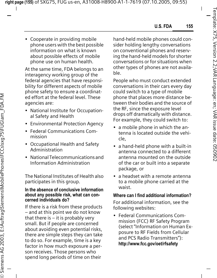 155U.S. FDAright page (155) of SXG75, FUG us-en, A31008-H8900-A1-1-7619 (07.10.2005, 09:55)&copy; Siemens AG 2003, E:\Auftrag\Siemens\MobilePhones\FCCs\sxg75\FUG\am_FDA.FMTemplate: X75, Version 2.2;VAR Language: en; VAR issue date: 050902&bull; Cooperate in providing mobile phone users with the best possible information on what is known about possible effects of mobile phone use on human health.At the same time, FDA belongs to an interagency working group of the federal agencies that have responsi-bility for different aspects of mobile phone safety to ensure a coordinat-ed effort at the federal level. These agencies are:&bull; National Institute for Occupation-al Safety and Health&bull; Environmental Protection Agency&bull; Federal Communications Com-mission&bull; Occupational Health and Safety Administration&bull; National Telecommunications and Information AdministrationThe National Institutes of Health also participates in this group.In the absence of conclusive information about any possible risk, what can con-cerned individuals do?If there is a risk from these products &ndash; and at this point we do not know that there is &ndash; it is probably very small. But if people are concerned about avoiding even potential risks, there are simple steps they can take to do so. For example, time is a key factor in how much exposure a per-son receives. Those persons who spend long periods of time on their hand-held mobile phones could con-sider holding lengthy conversations on conventional phones and reserv-ing the hand-held models for shorter conversations or for situations when other types of phones are not availa-ble.People who must conduct extended conversations in their cars every day could switch to a type of mobile phone that places more distance be-tween their bodies and the source of the RF, since the exposure level drops off dramatically with distance. For example, they could switch to:&bull; a mobile phone in which the an-tenna is located outside the vehi-cle,&bull; a hand-held phone with a built-in antenna connected to a different antenna mounted on the outside of the car or built into a separate package, or&bull; a headset with a remote antenna to a mobile phone carried at the waist.Where can I find additional information?For additional information, see the following websites:&bull; Federal Communications Com-mission (FCC) RF Safety Program (select &ldquo;Information on Human Ex-posure to RF Fields from Cellular and PCS Radio Transmitters&rdquo;): http://www.fcc.gov/oet/rfsafety